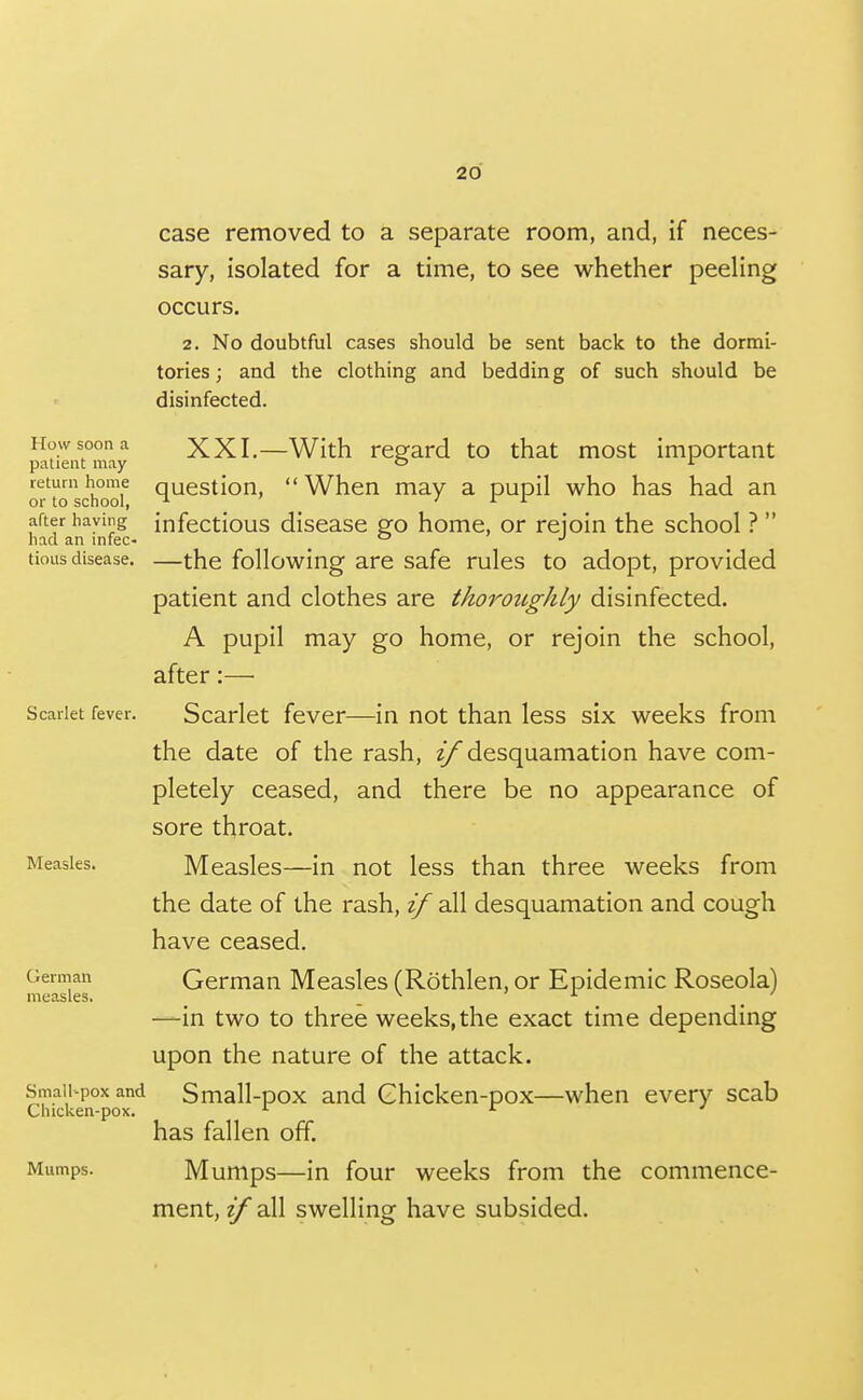 How soon a patient may return home or to school, after having had an infec- tious disease. Scarlet fever. Measles. German measles. Small-pox and Chicken-pox. Mumps. case removed to a separate room, and, if neces- sary, isolated for a time, to see whether peeling occurs. 2. No doubtful cases should be sent back to the dormi- tories; and the clothing and bedding of such should be disinfected. XXI.—With regard to that most important question,  When may a pupil who has had an infectious disease go home, or rejoin the school ?  —the following are safe rules to adopt, provided patient and clothes are thorottghly disinfected. A pupil may go home, or rejoin the school, after:— Scarlet fever—in not than less six weeks from the date of the rash, zy* desquamation have com- pletely ceased, and there be no appearance of sore throat. Measles—in not less than three weeks from the date of the rash, if all desquamation and cough have ceased. German Measles (Rothlen, or Epidemic Roseola) —in two to three weeks,the exact time depending upon the nature of the attack. Small-pox and Ghicken-pox—when every scab has fallen off. Mumps—in four weeks from the commence- ment, if all swelling have subsided.