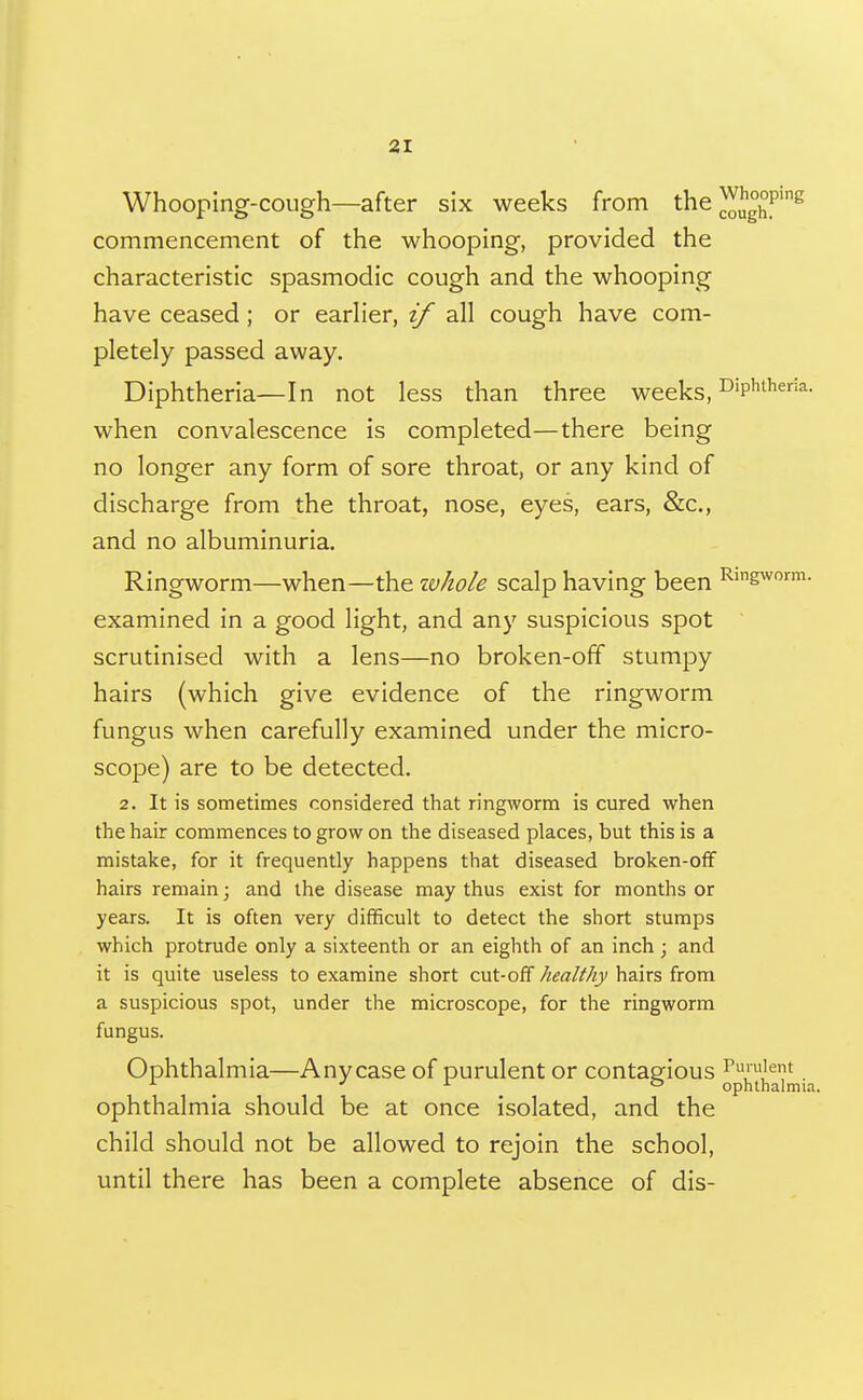 Whooping-cough—after six weeks from the J^Jg^P'^ commencement of the whooping, provided the characteristic spasmodic cough and the whooping have ceased; or earlier, if all cough have com- pletely passed away. Diphtheria—In not less than three weeks, ^'p'^^^^*- when convalescence is completed—there being no longer any form of sore throat, or any kind of discharge from the throat, nose, eyes, ears, &c., and no albuminuria. Ringworm—when—the ivhole scalp having been ^'gworm. examined in a good light, and any suspicious spot scrutinised with a lens—no broken-off stumpy hairs (which give evidence of the ringworm fungus when carefully examined under the micro- scope) are to be detected. 2. It is sometimes considered that ringworm is cured when the hair commences to grow on the diseased places, but this is a mistake, for it frequently happens that diseased broken-off hairs remain; and the disease may thus exist for months or years. It is often very difficult to detect the short stumps which protrude only a sixteenth or an eighth of an inch ; and it is quite useless to examine short cut-off healthy hairs from a suspicious spot, under the microscope, for the ringworm fungus. Ophthalmia—Any case of purulent or contagious Pi»'ent ^ ^ . ophthalmia. ophthalmia should be at once isolated, and the child should not be allowed to rejoin the school, until there has been a complete absence of dis-