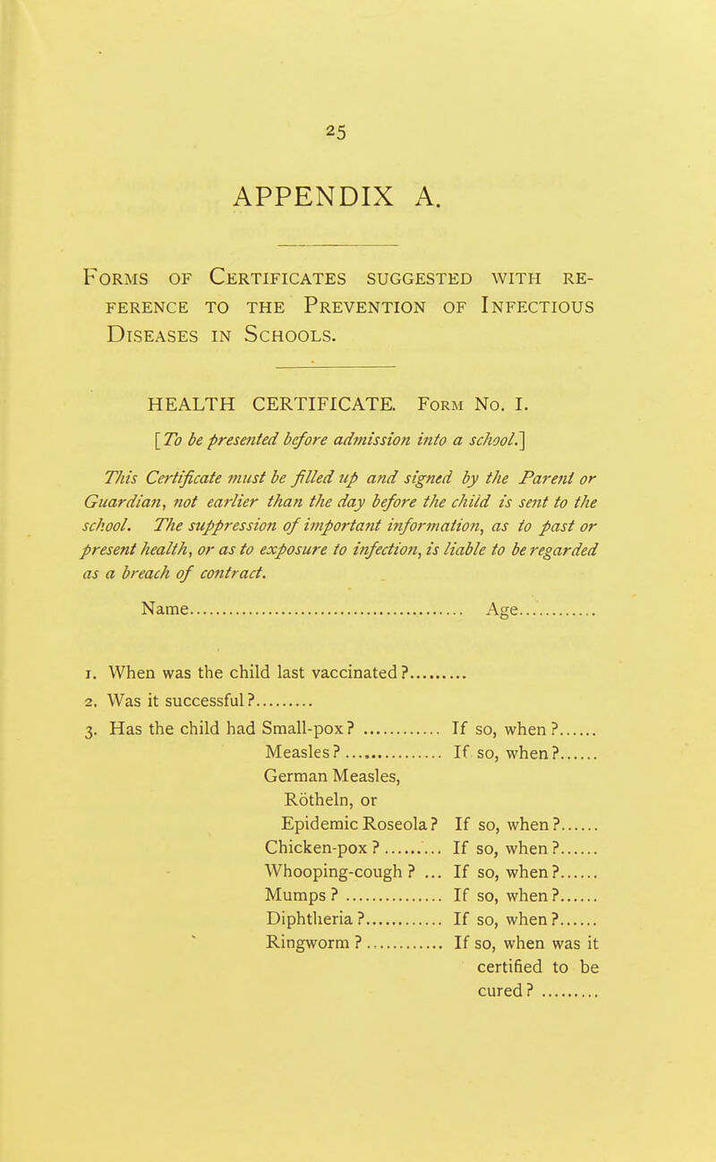 APPENDIX A. Forms of Certificates suggested with re- ference TO the Prevention of Infectious Diseases in Schools. HEALTH CERTIFICATE. Form No. I. [To be presented before admission into a school.^ This Cej'tificate must be filled up and signed by the Parent or Guardian, not earlier than the day before the child is sent to the school. The suppression of important information^ as to past or present health, or as to exposure to infection, is liable to be regarded as a breach of contract. Name Age 1. When was the child last vaccinated? 2. Was it successful? 3. Has the child had Small-pox? If so, when? Measles? If so, when? German Measles, Rotheln, or Epidemic Roseola? If so, when? Chicken-pox? If so, when? Whooping-cough? ... If so, when? Mumps? If so, when? Diphtheria? If so, when? Ringworm ? If so, when was it certified to be cured?