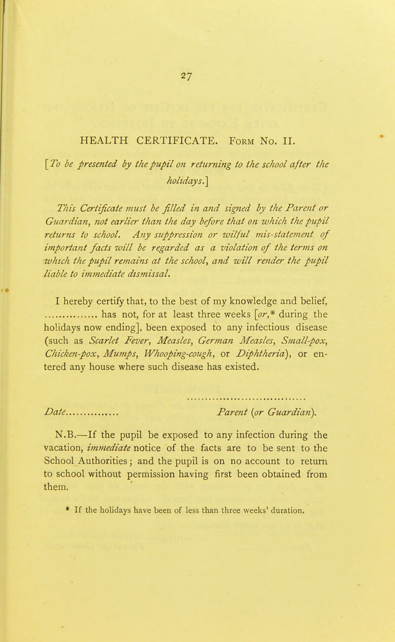 HEALTH CERTIFICATE. Form No. II. [ To be presented by the pupil on returning to the school after the holidays^ This Certificate must be filled in and signed by the Parent or Guardian^ not earlier than the day before that on which the pupil returns to school. Any suppression or wilful mis-statement of important facts will be regarded as a violation of the terms on which the pupil remains at the school, and will render the pupil liable to imtnediate dismissal. I hereby certify that, to the best of my knowledge and belief, has not, for at least three weeks \or* during the holidays now ending], been exposed to any infectious disease (such as Scarlet Fever, Measles, German Measles, Small-pox, Chicken-pox, Mumps, Whooping-cough, or Diphtheria), or en- tered any house where such disease has existed. Date Parent (or Guardian). N.B.—If the pupil be exposed to any infection during the vacation, inunediate notice of the facts are to be sent to the School Authorities; and the pupil is on no account to return to school without permission having first been obtained from them. • If the holidays have been of less than three weeks' duration.