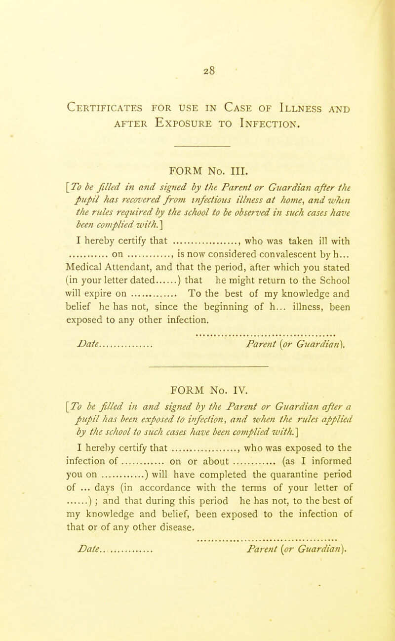 Certificates for use in Case of Illness and AFTER Exposure to Infection. FORM No. III. [To l>e filled in and signed by the Parent or Guardian after the pupil has recovered from infectious illness at home, and w7un the rules required by the school to be observed in such cases have been complied with.'\ I hereby certify that , who was taken ill with on , is now considered convalescent by h... Medical Attendant, and that the period, after which you stated (in your letter dated ) that he might return to the School will expire on To the best of my knowledge and belief he has not, since the beginning of h... illness, been exposed to any other infection. Date Parent (or Guardian). FORM No. IV. [ To be filled in and signed by the Parent or Guardian after a pupil has been exposed to infection, and when the rules applied by the school to such cases have been complied with,'\ I hereby certify that , who was exposed to the infection of on or about (as I informed you on ) will have completed the quarantine period of ... days (in accordance with the terms of your letter of ) ; and that during this period he has not, to the best of my knowledge and belief, been exposed to the infection of that or of any other disease. Date, Parent {or Guardian).