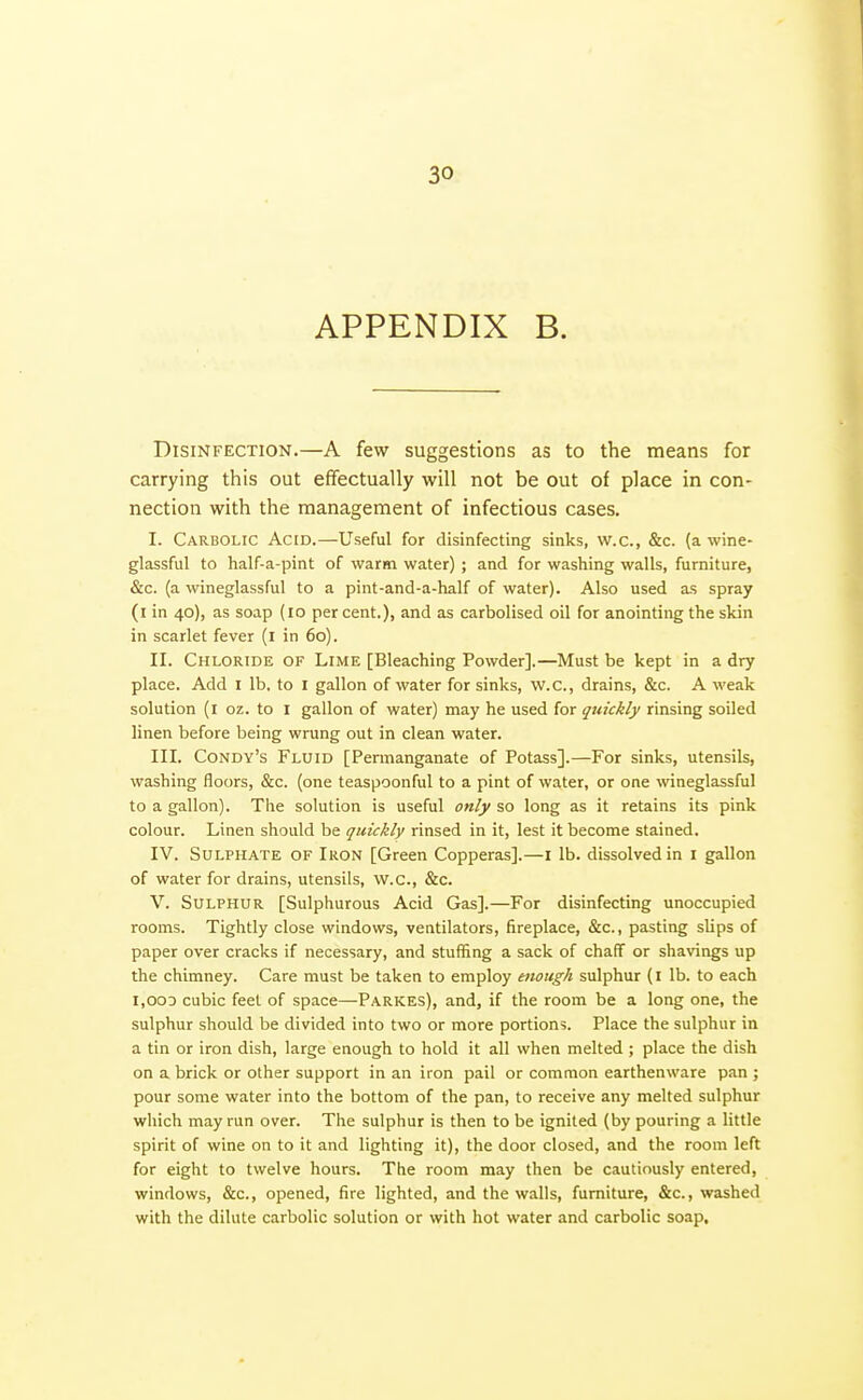 APPENDIX B. Disinfection.—A few suggestions as to the means for carrying this out effectually will not be out of place in con- nection with the management of infectious cases. I. Carbolic Acid.—Useful for disinfecting sinks, w.c, &c. (a wine- glassful to half-a-pint of warm water) ; and for washing walls, furniture, &c. (a wineglassful to a pint-and-a-half of water). Also used as spray (i in 40), as soap (10 per cent.), and as carbolised oil for anointing the skin in scarlet fever (i in 60). II. Chloride of Lime [Bleaching Powder].—Must be kept in a dry place. Add I lb. to I gallon of water for sinks, w.c, drains, &c. A weak solution (i oz. to i gallon of water) may he used for quickly rinsing soiled linen before being wrung out in clean water. III. Condy's Fluid [Permanganate of Potass].—For sinks, utensils, washing floors, &c. (one teaspoonful to a pint of water, or one wineglassful to a gallon). The solution is useful only so long as it retains its pink colour. Linen should be quickly rinsed in it, lest it become stained. IV. Sulphate of Iron [Green Copperas].—i lb. dissolved in i gallon of water for drains, utensils, w.c, &c. V. Sulphur [Sulphurous Acid Gas].—For disinfecting unoccupied rooms. Tightly close windows, ventilators, fireplace, &c., pasting slips of paper over cracks if necessary, and stuffing a sack of chalf or shavings up the chimney. Care must be taken to employ enough sulphur (I lb. to each 1,003 cubic feet of space—Parkes), and, if the room be a long one, the sulphur should be divided into two or more portions. Place the sulphur in a tin or iron dish, large enough to hold it all when melted ; place the dish on a brick or other support in an iron pail or common earthenware pan ; pour some water into the bottom of the pan, to receive any melted sulphur which may run over. The sulphur is then to be ignited (by pouring a little spirit of wine on to it and lighting it), the door closed, and the room left for eight to twelve hours. The room may then be cautiously entered, windows, &c., opened, fire lighted, and the walls, furniture, &c., washed with the dilute carbolic solution or with hot water and carbolic soap.