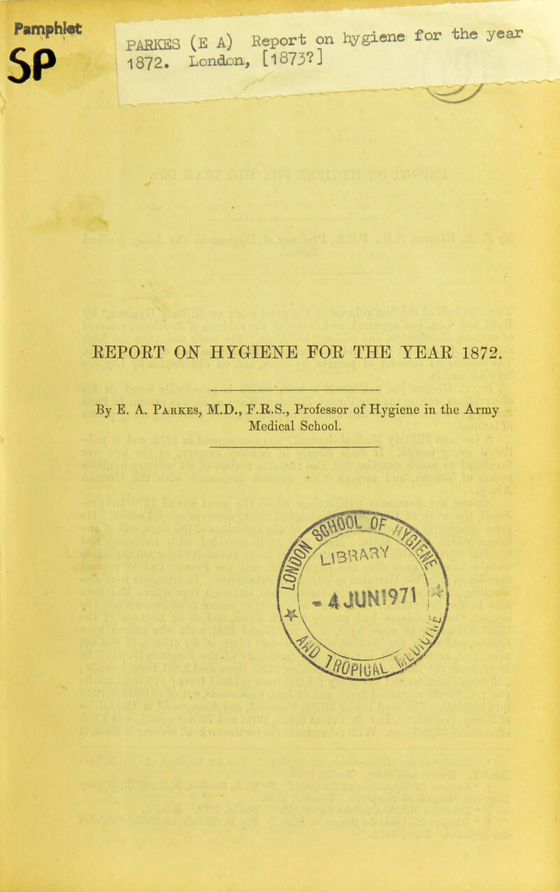 ^^^^^ P^S (E A) Report on liygiene for the year 1872. LondDH, [1873?] — EEPORT 0^ HYGIE™ FOR THE YEAR 1872. By E. A. Parkes, M.D., F.R.S., Professor of Hygiene in the Ai-my Medical School.