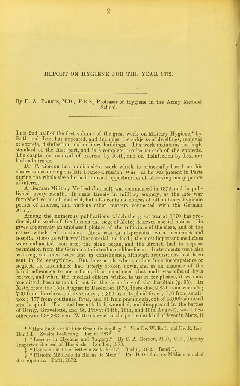 REPORT ON HYGIENE FOR THE YEAR 1872. By E. A. Parkes, M.D., F.R.S., Professor of Hygiene in the Army Medical School. The 2nd half of the first volume of the great work on Military Hygiene,* by Rotli and Lex, has appeared, and includes the subjects of dwellings, j-emoval of excreta, disinfection, and military buildings. Tlie work maintains the high standard of the first part, and is a complete treatise on each of the subjects. The chapter on removal of excreta by Rotli, and on disinfection by Lex, are both admirable. Dr. C. Gordon has publishedt a work which is principally based on his observations during the late Franco-Prussian War ; as he was present in Paris during the whole siege he had unusual opportunities of observing many points of interest. A German Military Medical JournalJ was commenced in 1872, and is pub- lished every montli. It deals largely in military surgery, as the late war furnished so much material, but also contains notices of all military hygienic points of interest, and various other matters connected with the German Army. Among the numerous publications which the great war of 1870 has pro- duced, the work of Grellois on the siege of Metz§ deserves special notice. He gives apparently an unbiassed picture of the suflferings of the siege, and of the causes which led to them. Metz was as ill-provided with medicines and hospital stores as with warlike material and food ; the most important medicines were exhausted soon after the siege began, and the French had to request permission from the Germans to introduce cliloroform. Instruments were also ■wanting, and men were lost in consequence, although requisitions had been sent in for everything. But here as elsewhere, either from incompetence or neglect, the mtendance had utterly broken down, and as an instance of the blind adherence to mere form, it is mentioned that malt was offered by a brewer, and when the medical ofiicers wished to use it for ptisans, it was not permitted, because malt is not in the formulary of the hospitals (p. 95). In Metz, from the 15th August to December 1870, there died 2,851 from wounds; 726 from diarrhoea and dysentery ; 1,364 from typhoid fever ; 176 from small- pox ; 177 from continued fever, and 81 from pneumonia, out of 43,000 admitted into hospital. Tiie total loss of killed, wounded, and disappeared in the battles of Borny, Gravelotte, and St. Privat (14th, 16th, and 18th August), was 1,585 officers and 38,383 men. Witli reference to the particular kind of fever in Metz, it •  Handbucli der Milifciir-Gresundheitspflcge. Von Dr. W. Eotli und Dr. R. Lex • Band I. Zweite Licferung. Berlin, 1872. f  Lessons in Hygiene and Surgery. By C. A. Gordon, M.D., C.B., Deputy Inspector-General of Hospitals. London, 1873. X '• Deutsche Militar-arztliche Zeitschrift. Berlin, 1872. Band I. §  Histoirc Medicale du BIocus de Metz. Par D. Grillois, ex-M6dicin en chef des hOpitaux. Paris, 1872.