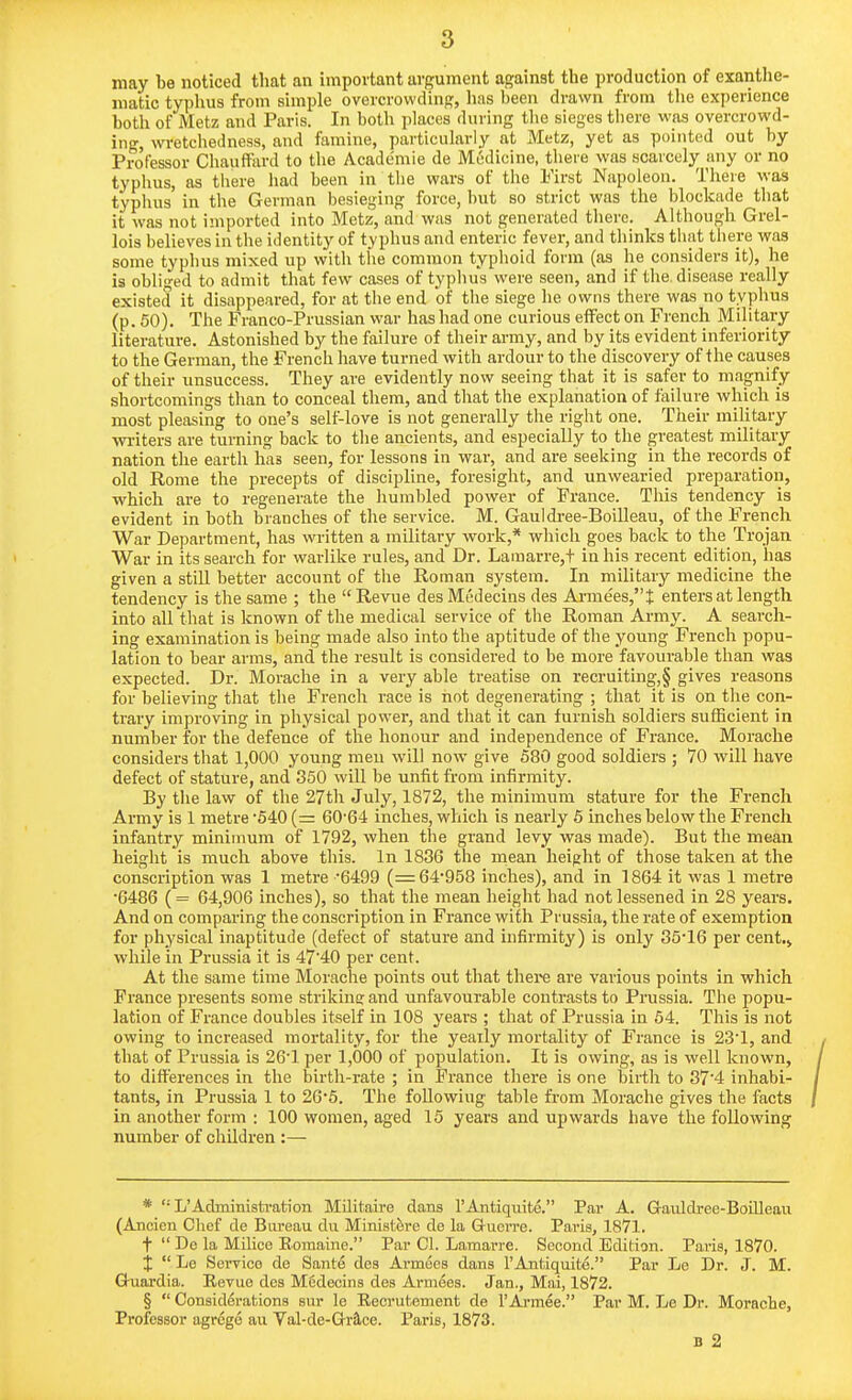 may be noticed that an important argument against the production of exanthe- niatic typhus from simple overcrowding, lias been drawn from the experience both of Metz and Paris. In both places during the sieges there was overcrowd- ing, wretchedness, and famine, particularly at Metz, yet as pointed out by Professor Chauffard to the Academie de Medicine, there was scarcely any or no typhus, as there had been in tlie wars of the First Napoleon. There was typhus in the German besieging force, but so strict was the blockade that it was not imported into Metz, and was not generated there. Although Grel- lois believes in the identity of typhus and enteric fever, and thinks that there was some typhus mixed up witli tlie common typlioid form (as he considers it), he is obliged to admit that few cases of typhus were seen, and if the, disease really existed it disappeared, for at the end of the siege he owns there was no typhus (p. 50). The Franco-Prussian war has had one curious effect on French Military literature. Astonished by the failure of their army, and by its evident inferiority to the German, the French have turned with ardour to the discovery of the causes of their unsuccess. They are evidently now seeing that it is safer to magnify shortcomings than to conceal them, and that the explanation of failure which is most pleasing to one's self-love is not generally the right one. Their military winters are turning back to the ancients, and especially to the greatest military nation the eartli has seen, for lessons in war, and are seeking in the records of old Rome the precepts of discipline, foresight, and unwearied preparation, which are to regenerate the humbled power of Prance. This tendency is evident in both branches of the service. M. Gauldr-ee-Boilleau, of the French War Department, has written a military work,* wliich goes back to the Trojan War in its search for warlike rules, and Dr. Lauiarre,t in his recent edition, has given a still better account of the Roman system. In military medicine the tendency is the same ; the  Revue des Medecins des Arme'es,t enters at length into all that is known of the medical service of the Roman Army. A search- ing examination is being made also into the aptitude of the young French popu- lation to bear arms, and the result is considered to be more favourable than was expected. Dr. Morache in a very able treatise on recruiting,§ gives reasons for believing that the French race is not degenerating ; that it is on the con- trary improving in physical power, and that it can furnish soldiers sufficient in number for the defence of the honour and independence of France. Morache considers that 1,000 young men will now give 580 good soldiers ; 70 will have defect of stature, and 350 will be unfit from infirmity. By the law of the 27th July, 1872, the minimum stature for the French Army is 1 metre 540 (= 60'64 inches, whicli is nearly 6 inches below the French infantry minimum of 1792, when the grand levy was made). But the mean height is much above this. In 1836 the mean height of those taken at the conscription was 1 metre 6499 (=64*958 inches), and in 1864 it was 1 metre •C486 (= 64,906 inches), so that the mean height had not lessened in 28 years. And on comparing the conscription in France with Prussia, the rate of exemption for physical inaptitude (defect of stature and infirmity) is only 85*16 per cent.j while in Prussia it is 47'40 per cent. At the same time Morache points out that there are various points in which France presents some strikina:and unfavourable contrasts to Prussia. The popu- lation of France doubles itself in 108 years ; that of Prussia in 54. This is not owing to increased mortality, for the yearly mortality of France is 23*1, and that of Prussia is 26'1 per 1,000 of population. It is owing, as is well known, to differences in the birth-rate ; in France there is one birth to 37'4 inhabi- tants, in Prussia 1 to 266. The foUowiug table from Morache gives the facts in another form : 100 women, aged 15 years and upwards have the following number of children:— * '• L'Administration Militaire dans I'Antiquite. Par A. Gaiildree-BoiUeau (Ancien Clief de Bureau du Miniature de la Guon'e. Paris, 1871. t  De la Milice Eoraaine. Par CI. Lamarre. Second Editian. Paris, 1870. X  Le Service de Sant6 des Armees dans I'Antiquite. Par Le Dr. J. M. Q-uardia. Revue des M5decins des Armees. Jan., Mai, 1872. §  Considerations sur le Eecrutement de I'Armee. Par M. Le Dr. Morache, Professor agrege au Val-de-Grra.ce. Paris, 1873. B 2