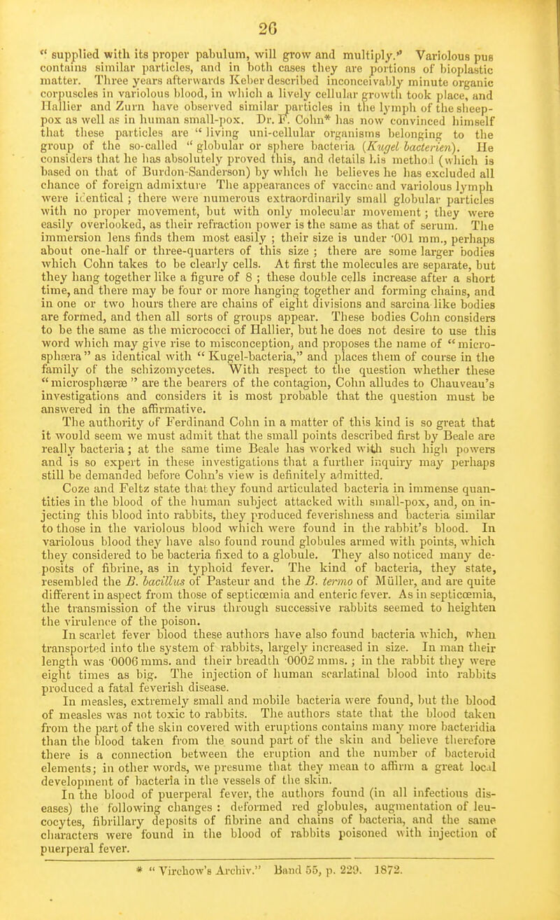 2G  supplied with its proper paLulum, will grow and multiply.'' Variolous pus contains similar particles, and in both cases they are portions of bioplastic matter. Three years afterwards Kel)er described inconceivably minute organic corpuscles in variolous l)lood, in which a lively cellular growtli took place, and Hallier and Zurn have observed similar particles in the lymph of the slieep- pox as v/ell as in human small-jjox. Dr. 1*. Colm* has now convinced himself that these particles are  living uni-cellular organisms belonging to the group of the so-called  globular or sphere bacteria {KugeL hacterien). He considers that he lias absolutely proved this, and details his methoJ (which is based on that of Burdon-Sanderson) by whlcli he believes he has excluded all chance of foreign admixture The appearances of vaccine and variolous lymph were identical ; there were numerous extraordinarily small globular particles with no proper movement, but with only molecular movement ; they were easily overlooked, as their refraction power is the same as that of serum. Tiie immersion lens finds them most easily ; their size is under 001 mm., perhaps about one-half or three-quarters of this size ; there are some larger bodies which Cohn takes to be clearly cells. At first the molecules are separate, but they hang together like a figure of 8 ; these double cells increase after a short time, and there may be four or more hanging together and forming chains, and in one or two hours there are chains of eight divisions and sarcina like bodies are formed, and then all sorts of groups appear. These bodies Cohn considers to be the same as the micrococci of Hallier, but he does not desire to use this word which may give rise to misconception, and proposes the name of micro- sphtera  as identical with  Kugel-bacteria, and places them of course in tlie family of the schizomycetes. With respect to the question whether these  raicrosphseraa  are the bearers of the contagion, Cohn alludes to Ghauveau's investigations and considers it is most probable that the question must be answered in the affirmative. The authority of Ferdinand Colm in a matter of this kind is so great that it would seem we must admit that the small points described first by Beale are really bacteria; at the same time Beale has worked witli such high powers and is so expert in these investigations that a further inquiry may perhaps still be demanded before Cohn's view is definitely admitted. Coze and Feltz state that they found articulated bacteria in immense quan- tities in tlie blood of the human subject attacked with small-pox, and, on in- jecting this blood into rabbits, they produced feverishness and bacteria similar to those in the variolous blood which were found in tlie rabbit's blood. In variolous blood they have also found round globules armed with points, wdiich they considered to be bacteria fixed to a globule. They also noticed many de- posits of fibrine, as in typhoid fever. The kind of bacteria, they state, resembled the B. bacillus of Pasteur and the B. termo of Muller, and are quite different in aspect from those of septiccEmia and enteric fever. As in septicoemia, the transmission of the virus through successive rabbits seemed to heighten the virulence of the poison. In scarlet fever blood these authors have also found bacteria which, t\'heu transported into the system of rabbits, largely increased in size. In man their length was '0006 mms. and their breadth 0002 mnis.; in the rabbit they were eight times as big. The injection of human scarlatinal blood into rabbits produced a fatal feverish disease. In measles, extremely small and mobile bacteria were found, but the blood of measles was not toxic to rabbits. The authors state that the blood taken from the part of the skin covered with eruptions contains many more bacteridia than the blood taken from the sound part of the skin and believe therefore there is a connection between the eruption and the number of bacteruid elements; in other words, we presume that they mean to affinn a great local development of bacteria in the vessels of the skin. In the blood of puerperal fever, the authors found (in all infectious dis- eases) the following changes : deformed red globules, augmentation of leu- cocytes, fibrillary deposits of fibrine and chains of bacteria,^ and the same characters were found in the blood of rabbits poisoned with injection of puerperal fever. *  Virchow's Arcbiv. Band 55, p. 229. 1872.