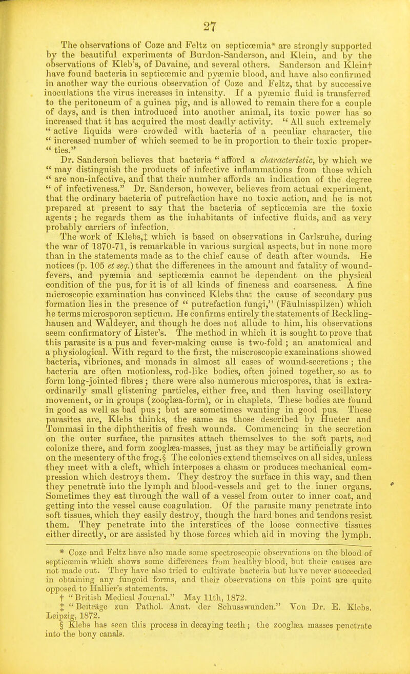 The observations of Coze and Feltz on sopticoemia* are strongly supported by the beautiful experiments of Burdou-Sauderson, and Klein, and by the observations of Kleb's, of Davaine, and several others. Sanderson and Kleinf liave found bacteria in septicreniic and pyoemie blood, and have also confirmed in anotlier way the curious observation of Coze and Feltz, that by successive inoculations the virus increases in intensity. If a pytomic fluid is transferred to the peritoneum of a guinea pig, and is allowed to remain there for a couple of days, and is then introduced into another animal, its toxic power has so increased that it has acquired the most deadly activity.  All such extremely  active liquids were crowded with bacteria of a peculiar character, the  increased number of which seemed to be in proportion to their toxic proper-  ties. Dr. Sanderson believes that bacteria  afford a chamctei-istic, by which we  may distinguish the products of infective inflammations from those which  are non-infective, and that their number affords an indication of the degree  of infectiveness. Dr. Sanderson, however, believes from actual experiment, that the ordinary bacteria of putrefaction have no toxic action, and he is not prepared at present to say that the bacteria of septicoemia are the toxic agents ; he regards them as the inhabitants of infective fluids, and as very probably carriers of infection. The work of Klebs,t which is based on observations in Carlsruhe, during the war of 1870-71, is remarkable in various surgical aspects, but in none more than in the statements made as to the chief cause of death after wounds. He notices (p. 105 et seq.) that the differences in the amount and fatality of wound- fevers, and pytemia and septiccemia cannot be dependent on the physical condition of the pus, for it is of all kinds of fineness and coarseness. A fine niicroscopic examination has convinced Klebs that the cause of secondary pus formation lies in the presence of  putrefaction fungi, (Faulnisspilzen) which lie terras raicrosporon septicum. He confirms entirely the statements of Reckling- hausen and Waldeyer, and though he does not allude to him, his observations seem confirmatory of Lister's. The method in which it is sought to prove that this parasite is a pus and fever-making cause is two-fold ; an anatomical and a physiological. With regard to the first, the miscroscopic examinations showed bacteria, vibriones, and monads in almost all cases of wound-secretions ; the bacteria are often motionless, rod-like bodies, often joined together, so as to form long-jointed fibres; there were also numerous microspores, that is extra- ordinarily small glistening particles, either free, and then having oscillatory movement, or in groups (zooglaea-form), or in chaplets. These bodies are found in good as well as bad pus ; but are sometimes wanting in good pus. These parasites are, Klebs thinks, the same as those described by Hueter and Toramasi in the diphtheritis of fresh wounds. Commencing in the secretion on the outer surface, the parasites attach themselves to the soft parts, and colonize there, and form zooglsea-masses, just as they may be artificially grown on the mesentery of the frog.§ The colonies extend themselves on all sides, unless they meet with a cleft, which interposes a chasm or produces niechanical com- pression which destroys them. Tliey destroy the surface in this way, and then they penetrate into the lymph and blood-vessels and get to the inner organs. Sometimes they eat through the wall of a vessel from outer to inner coat, and getting into the vessel cause coagulation. Of the parasite many penetrate into soft tissues, which they easily destroy, though tlie liard bones and tendons resist them. They penetrate into the interstices of the loose connective tissues either directly, or are assisted by those forces which aid in moving the lymph. * Coze and Feltz have also made some spectroscopic observations on the blood of septicoemia wliicli shows some difTercnces from heiilthy blood, but their causes are not made out. They have also tried to cultivate bacteiia but have never succeeded in obtaining any fungoid forms, and their observations on this point are quite opposed to Ilalher's statements. t British Medical Journal. May Hth, 1872. +  Beitriige zun Pathol. Anat. der Schusswunden. Von Dr. E. Klebs. Leipzig, 1872. § Klebs has seen this process in decaying teeth; the zoogla;a masses penetrate into the bony canals.