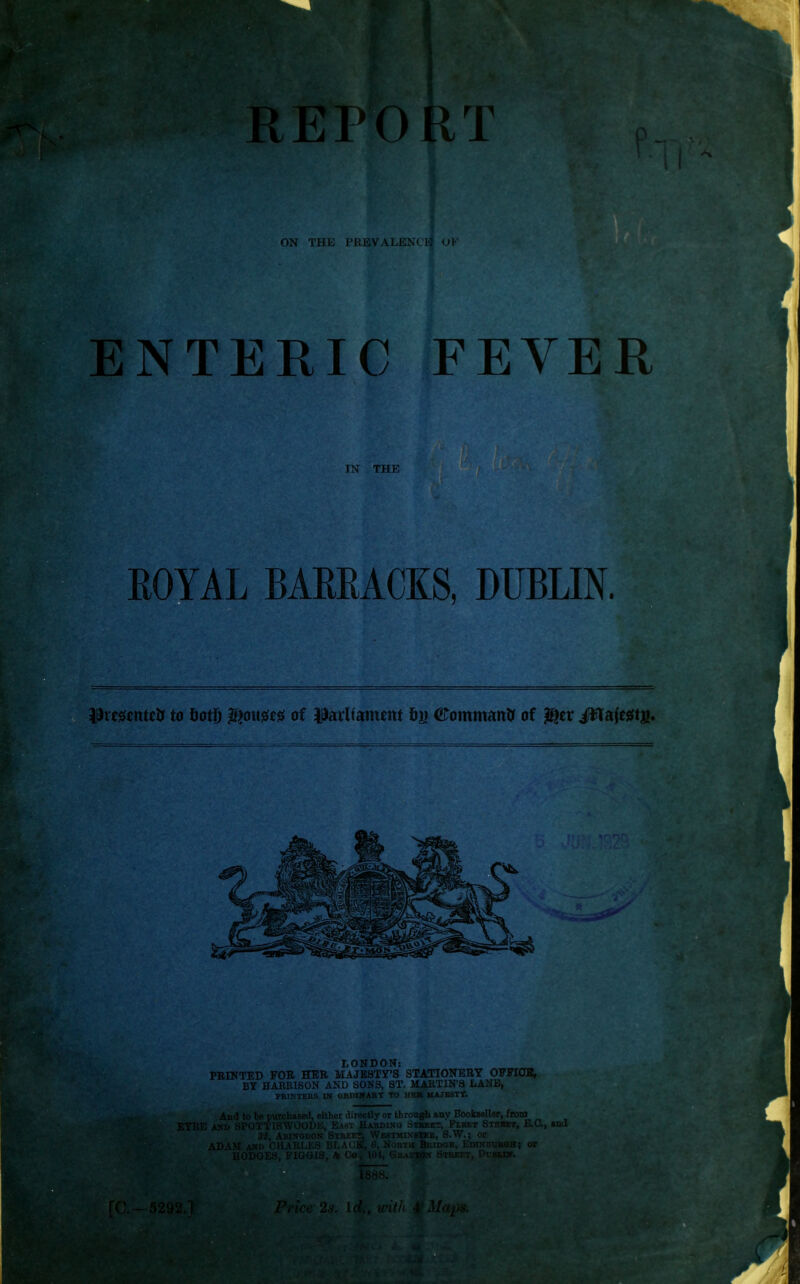 ON THE PREVALENCE OF ENTERIC FEVER IN THE ROYAL BARRACKS, DUBLIN. Prrsentefc to botf) $o\\m of parliament bn #ommatt& of $er Jfflafegts. LONDON: FEINTED FOE HER MAJESTY'S STATIONEET OFFICE, : BY HAEBISON AND SONS, ST. MARTIN'S LANE, PRINTERS m ORDIWART TO HEB 11AJBSTT. And to be purchased, either directly or through any Bookseller, from EYRE AND SPOTTISWOODE, J - Hardin . ..i.f.t, Fleet Strbbt, E.O., and 32, Abingdon :< • i r, VVi htmi n e, S.W.; or ADAM vv. '••tl VIM ! - Q] K ■■ north P.. in di r .it; or HODQ1 3, FIGGIS, o I 1 I, ' i TO r Sti Pvblin TO.-—5292. Price 2s. Id., with fMctp