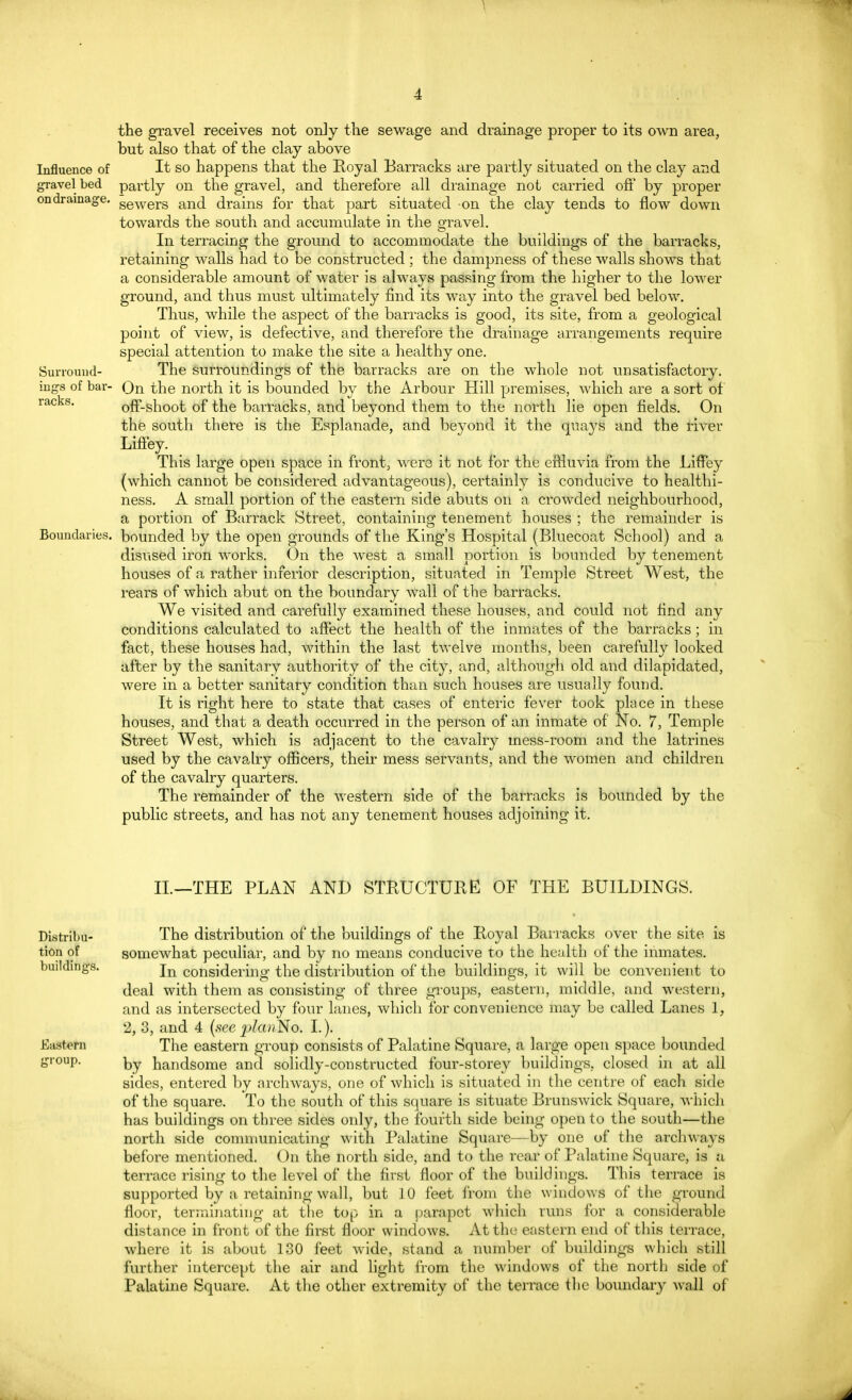 Influence of gTavel bed on drainage. Surround- ings of bar- racks. Boundaries, the gravel receives not only the sewage and drainage proper to its own area, but also that of the clay above It so happens that the Royal Barracks are partly situated on the clay and partly on the gravel, and therefore all drainage not carried oft' by proper sewers and drains for that part situated -on the clay tends to flow down towards the south and accumulate in the gravel. In terracing the ground to accommodate the buildings of the barracks, retaining walls had to be constructed ; the dampness of these walls shows that a considerable amount of water is always passing from the higher to the lower ground, and thus must ultimately find its way into the gravel bed below. Thus, while the aspect of the barracks is good, its site, from a geological point of view, is defective, and therefore the drainage arrangements require special attention to make the site a healthy one. The surroundings of the barracks are on the whole not unsatisfactory. On the north it is bounded by the Arbour Hill premises, which are a sort of off-shoot of the barracks, and beyond them to the north lie open fields. On the south there is the Esplanade, and beyond it the quays and the river Liffey. This large open space in front, were it not for the effluvia from the Liffey (which cannot be considered advantageous), certainly is conducive to healthi- ness. A small portion of the eastern side abuts on a crowded neighbourhood, a portion of Barrack Street, containing tenement houses ; the remainder is bounded by the open grounds of the King's Hospital (Bluecoat School) and a disused iron works. On the west a small portion is bounded by tenement houses of a rather inferior description, situated in Temple Street West, the rears of which abut on the boundary wall of the barracks. We visited and carefully examined these houses, and could not find any conditions calculated to affect the health of the inmates of the barracks ; in fact, these houses had, within the last twelve months, been carefully looked after by the sanitary authority of the city, and, although old and dilapidated, were in a better sanitary condition than such houses are usually found. It is right here to state that cases of enteric fever took place in these houses, and that a death occurred in the person of an inmate of No. 7, Temple Street West, which is adjacent to the cavalry mess-room and the latrines used by the cavalry officers, their mess servants, and the women and children of the cavalry quarters. The remainder of the western side of the barracks is bounded by the public streets, and has not any tenement houses adjoining it. II.—THE PLAN AND STRUCTURE OF THE BUILDINGS. Distribu- tion of buildings. Eastern group. The distribution of the buildings of the Royal Barracks over the site is somewhat peculiar, and by no means conducive to the health of the inmates. In considering the distribution of the buildings, it will be convenient to deal with them as consisting of three groups, eastern, middle, and western, and as intersected by four lanes, which for convenience may be called Lanes I, 2, 3, and 4 (see jpZcmN©* I.). The eastern group consists of Palatine Square, a large open space bounded by handsome and solidly-constructed four-storey buildings, closed in at all sides, entered by archways, one of which is situated in the centre of each side of the square. To the south of this square is situate Brunswick Square, which has buildings on three sides only, the fourth side being open to the south—the north side communicating with Palatine Square—by one of the archways before mentioned. On the north side, and to the rear of Palatine Square, is a terrace rising to the level of the first floor of the buildings. This terrace is supported by a retaining wall, but 10 feet from the windows of the ground floor, terminating at the top in a parapet which runs for a considerable distance in front of the first floor windows. At the eastern end of this terrace, where it Is about 130 feet wide, stand a number of buildings which still further intercept the air and light from the windows of the north side of Palatine Square. At the other extremity of the terrace the boundary wall of