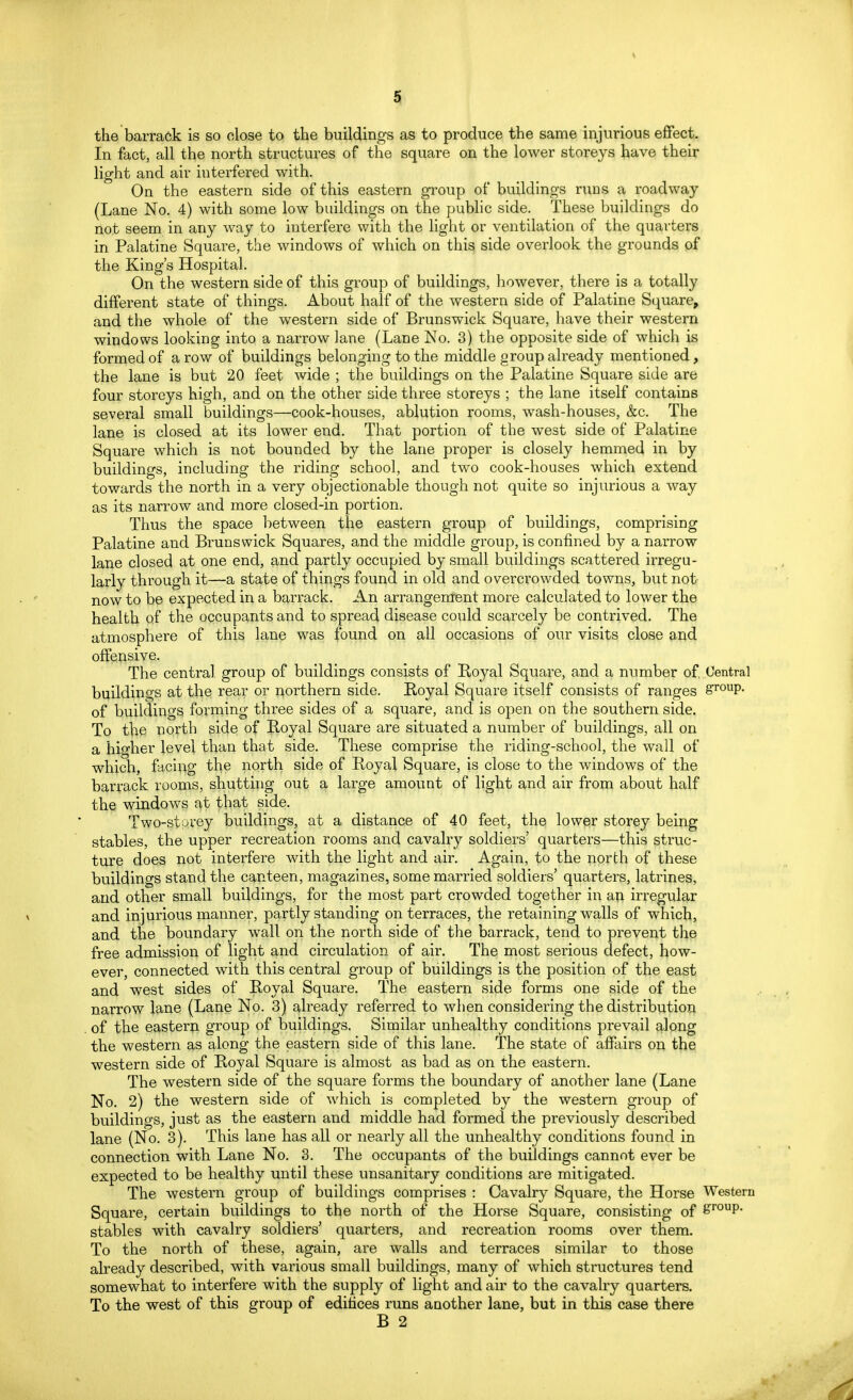 the barrack is so close to the buildings as to produce the same injurious effect. In fact, all the north structures of the square on the lower storeys have their light and air iuterfered with. On the eastern side of this eastern group of buildings runs a roadway (Lane No. 4) with some low buildings on the public side. These buildings do not seem in any way to interfere with the light or ventilation of the quarters in Palatine Square, the windows of which on this side overlook the grounds of the King's Hospital. On the western side of this group of buildings, however, there is a totally different state of things. About half of the western side of Palatine Square, and the whole of the western side of Brunswick Square, have their western windows looking into a narrow lane (Lane No. 3) the opposite side of which is formed of a row of buildings belonging to the middle group already mentioned, the lane is but 20 feet wide ; the buildings on the Palatine Square side are four storeys high, and on the other side three storeys ; the lane itself contains several small buildings—cook-houses, ablution rooms, wash-houses, &c. The lane is closed at its lower end. That portion of the west side of Palatine Square which is not bounded by the lane proper is closely hemmed in by buildings, including the riding school, and two cook-houses which extend towards the north in a very objectionable though not quite so injurious a way as its narrow and more closed-in portion. Thus the space between the eastern group of buildings, comprising Palatine and Brunswick Squares, and the middle group, is confined by a narrow lane closed at one end, and partly occupied by small buildings scattered irregu- larly through it—a state of things found in old and overcrowded towns, but not now to be expected in a barrack. An arrangement more calculated to lower the health of the occupants and to spread disease could scarcely be contrived. The atmosphere of this lane was found on all occasions of our visits close and offensive. The central group of buildings consists of Royal Square, and a number of Central buildings at the rear or northern side. Royal Square itself consists of ranges group* of buildings forming three sides of a square, and is open on the southern side. To the north side of Royal Square are situated a number of buildings, all on a higher level than that side. These comprise the riding-school, the wall of which, facing the north side of Royal Square, is close to the windows of the barrack rooms, shutting out a large amount of light and air from about half the windows at that side. Two-stprey buildings, at a distance of 40 feet, the lower storey being stables, the upper recreation rooms and cavalry soldiers' quarters—this struc- ture does not interfere with the light and air. Again, to the north of these buildings stand the canteen, magazines, some married soldiers' quarters, latrines, and other small buildings, for the most part crowded together in an irregular and injurious manner, partly standing on terraces, the retaining walls of which, and the boundary wall on the north side of the barrack, tend to prevent the free admission of light and circulation of air. The most serious defect, how- ever, connected with this central group of buildings is the position of the east and west sides of Royal Square. The eastern side forms one side of the narrow lane (Lane No. 3) already referred to when considering the distribution of the eastern group of buildings. Similar unhealthy conditions prevail along the western as along the eastern side of this lane. The state of affairs on the western side of Royal Square is almost as bad as on the eastern. The western side of the square forms the boundary of another lane (Lane No. 2) the western side of which is completed by the western group of buildings, just as the eastern and middle had formed the previously described lane (No. 3). This lane has all or nearly all the unhealthy conditions found in connection with Lane No. 3. The occupants of the buildings cannot ever be expected to be healthy until these unsanitary conditions are mitigated. The western group of buildings comprises : Cavalry Square, the Horse Western Square, certain buildings to the north of the Horse Square, consisting of £r°up. stables with cavalry soldiers' quarters, and recreation rooms over them. To the north of these, again, are walls and terraces similar to those already described, with various small buildings, many of which structures tend somewhat to interfere with the supply of light and air to the cavalry quarters. To the west of this group of edifices runs another lane, but in this case there B 2
