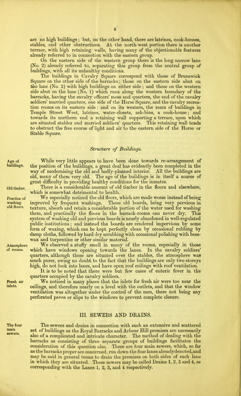 G are no high buildings; but, on the other hand, there are latrines, cook-houses, stables, and other obstructions. At the north-west portion there is another terrace, with high retaining walls, having many of the objectionable features already referred to in connection with the eastern group. On the eastern side of the western group there is the long narrow lane (No. 2) already referred to, separating this group from the central group of buildings, with all its unhealthy conditions. The buildings in Cavalry Square correspond with those of Brunswick Square on the other side of the barracks ; those on the eastern side abut on the lane (No. 2) with high buildings on either side ; and those on the western side abut on the lane (No. 1) which runs along the western boundary of the barracks, having the cavalry officers' mess and quarters, the end of the cavalry soldiers' married quarters, one side of the Horse Square, and the cavalry recrea- tion rooms on its eastern side; and on its western, the rears of buildings in Temple Street West, latrines, water-closets, ash-bins, a cook-house; and towards its northern end a retaining wall supporting a terrace, upon which are situated stables and married soldiers' quarters. This retaining wall tends to obstruct the free course of light and air to the eastern side of the Horse or Stable Square. Structure of Buildings. Age of buildings. Old timber. Practice of washing old floors. Atmosphere of rooms. Fresh air inlets. While very little appears to have been done towards re-arrangement of the position of the buildings, a great deal has evidently been completed in the way of modernising the old and badly-planned interior. All the buildings are old, many of them very old. The age of the buildings is in itself a source of great difficulty in providing healthy conditions for the inmates. There is a considerable amount of old timber in the floors and elsewhere, which is somewhat detrimental to health. We especially noticed the old floors, which are made worse instead of being improved by frequent washings. These old boards, being very pervious in texture, absorb and retain a considerable portion of the water used for washing them, and practically the flours in the barrack-rooms can never dry. This system of washing old and pervious boards is nearly abandoned in well-regulated public institutions ; and instead the boards are rendered impervious by some form of waxing, which can be kept perfectly clean by occasional rubbing by damp cloths, followed by hard dry scrubbing with occasional polishing with bees- wax and turpentine or other similar material. We observed a stuffy smell in many of the rooms, especially in those which have windows opening towards the lanes. In the cavalry soldiers' quarters, although those are situated over the stables, the atmosphere was much purer, owing no doubt to the fact that the buildings are only two storeys high, do not look into lanes, and have open roof ceilings with roof ventilation. It is to be noted that there were but few cases of enteric fever in the quarters occupied by the cavalry soldiers. We noticed in many places that the inlets for fresh air were too near the ceilings, and therefore nearly on a level with the outlets, and that the window ventilation was altogether under the control of the men, there not being any perforated panes or slips to the windows to prevent complete closure. III. SEWERS AND DRAINS. The four The sewers and drains in connection witli such an extensive and scattered mam set of buildings as the Roval Barracks and Arbour Hill premises are necessarily also of a complicated and intricate character. The method of dealing with the barracks as consisting of three separate groups of buildings facilitates the consideration of this question also. There are four main sewers, which, so far as the barracks proper are concerned, run down the four lanes already denoted, and may be said in general terms to drain the premises on both sides of each lane in which they are situated. These sewers may be called Drains 1.2,3 and 4, as