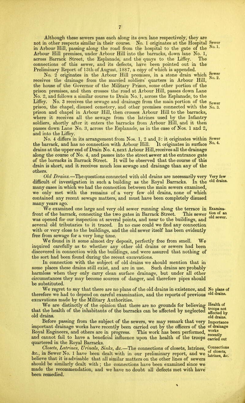Although these sewers pass each along its own lane respectively, they are not in other respects similar in their course. No. 1 originates at the Hospital Sewer in Arbour Hill, passing along the road from the hospital to the gate of the °* Arbour Hill premises, under Arbour Hill into the barracks, down Jane No. 1, across Barrack Street, the Esplanade, and the quays to the Liffey. The connections of this sewer, and its defects, have been pointed out in the Preliminary Report of 13th of August, 1887, a copy of which is appended. No. 2 originates in the Arbour Hill premises, in a stone drain which ^J* receives the drainage from the married soldiers' quarters in Arbour Hill, the house of the Governor of the Military Prison, some other portion of the prison premises, and then crosses the road at Arbour Hill, passes down Lane No. 2, and follows a similar course to Drain No. 1, across the Esplanade, to the Liffey. No. 3 receives the sewage and drainage from the main portion of the gewer prison, the chapel, disused cemetery, and other premises connected with the No. 3. prison and chapel in Arbour Hill, then crosses Arbour Hill to the barracks, where it receives all the sewage from the latrines used by the Infantry soldiers, shortly after it enters the barracks from Arbour Hill, and it then passes down Lane No. 3, across the Esplanade, as in the case of Nos. 1 and 2, and into the Liffey. No. 4 differs in its arrangement from Nos. 1, 2 and#3: it originates within Sewer the barrack, and has no connection with Arbour Hill. It originates in surface • 4t drains at the upper end of Drain No. 4, next Arbour Hill, receives all the drainage along the course of No. 4, and passes into the street sewer at the entrance gate of the barracks in Barrack Street. It will be observed that the course of this drain is short, and it receives much less sewage and drainage than any of the others. Old Drains.—The questions connected with old drains are necessarily very Very few difficult of investigation in such a building as the Royal Barracks. In the old draina< many cases in which we had the connection between the main sewers examined, we only met with the remains of a very few old drains, none of which contained any recent sewage matters, and must have been completely disused many years ago. We examined one large and very old sewer running along the terrace in Examina- front of the barrack, connecting the two gates in Barrack Street. This sewer *j^nSgWga was opened for our inspection at several points, and near to the buildings, and ° sewer' several old tributaries to it traced. In no case could we find any connection with or very close to the buildings, and the old sewer itself has been evidently free from sewage for a very long time. We found in it some almost dry deposit, perfectly free from smell. We inquired carefully as to whether any other old drains or sewers had been discovered in connection with the buildings, and were assured that nothing of the sort had been found during the recent excavations. In connection with the subject of old drains we should mention that in some places these drains still exist, and are in use. Such drains are probably harmless when they only carry clean surface drainage, but under all other circumstances they may become sources of danger, and therefore pipes should be substituted. We regret to say that there are no plans of the old drains in existence, and No plans of therefore we had to depend on careful examination, and the reports of previous drains, excavations made by the Military Authorities. We are distinctly of the opinion that there are no grounds for believing Health of that the health of the inhabitants of the barracks can be affected by neglected affected by old drains. old drains. Before passing from the subject of the sewers, we may remark that very Importance important drainage works have recently been carried out by the officers of the of drainage Royal Engineers, and others are in progress. This work has been performed, worka and cannot fail to have a beneficial influence upon the health of the troops carried out quartered in the Royal Barracks. Closets, Latrines, Urinals, Sinks, &c.—The connections of closets, latrines, Connections &c, in Sewer No. 1 have been dealt with in our preliminary report, and we fotifri^ftc believe that it is advisable that all similar matters on the other lines of sewers should be similarly dealt with ; the connections have been examined since we made the recommendation, and we have no doubt all defects met with have been remedied.