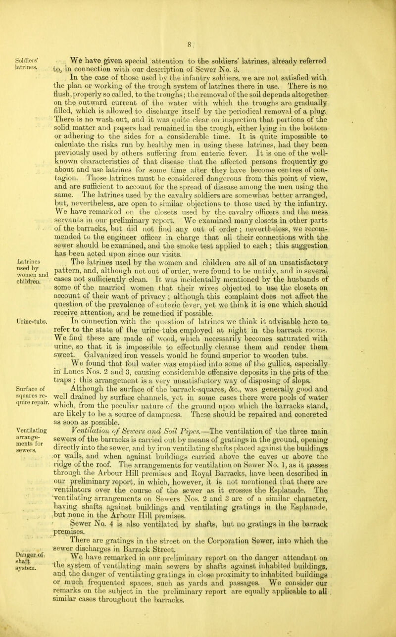 Soldiers' latrines. Latrines nsed by women and children. Urine-tubs. Surface of squares re- quire repair. Ventilating arrange- ments for sewers. Danger of shaft system. We have given special attention to the soldiers' latrines, already referred to, in connection with our description of Sewer No. 3. In the case of those used by the infantry soldiers, we are not satisfied with the plan or working of the trough system of latrines there in use. There is no flush, properly so called, to the troughs; the removal of the soil depends altogether on the outward current of the water with which the troughs are gradually filled, which is allowed to discharge itself by the periodical removal of a plug. There is no wash-out, and it was quite clear on inspection that portions of the solid matter and papers had remained in the trough, either lying in the bottom or adhering to the sides for a considerable time. It is quite impossible to calculate the risks run by healthy men in using these latrines, had they been previously used by others suffering from enteric fever. It is one of the well- known characteristics of that disease that the affected persons frequently go about and use latrines for some time after they have become centres of con- tagion. Those latrines must be considered dangerous from this point of view, and are sufficient to account for the spread of disease among the men using the same. The latrines used by the cavalry soldiers are somewhat better arranged, but, nevertheless, are open to similar objections to those used by the infantry. AVe have remarked on the closets used by the cavalry officers and the mess servants in our preliminary report. We examined many closets in other parts of the barracks, but did not find any out of order ; nevertheless, we recom- mended to the engineer officer in charge that all their connections with the sewer should be examined, and the smoke test applied to each ; this suggestion has been acted upon since our visits. The latrines used by the women and children are all of an unsatisfactory pattern, and, although not out of order, were found to be untidy, and in several cases not sufficiently clean. It was incidentally mentioned by the husbands of some of the married women that their wives objected to use the closets on account of their want of privacy ; although this complaint does not affect the question of the prevalence of enteric fever, yet we think it is one which should receive attention, and be remedied if possible. In connection with the question of latrines we think it advisable here to refer to the state of the urine-tubs employed at night in the barrack rooms. We find these are made of wood, which necessarily becomes saturated with urine, so that it is impossible to effectually cleanse them and render them sweet. Galvanized iron vessels would be found superior to wooden tubs. We found that foul water was emptied into some of the gullies, especially in Lanes Nos. 2 and 3, causing considerable offensive deposits in the pits of the ti 'aps ; this arrangement is a very unsatisfactory way of disposing of slops. Although the surface of the barrack-squares, &c, was generally good and well drained by surface channels, yet in some cases there were pools of water which, from the peculiar nature of the ground upon which the barracks stand, are likely to be a source of dampness. These should be repaired and concreted as soon as possible. Ventilation of Sewers and Soil Pipes.—The ventilation of the three main sewers of the barracks is carried out by means of gratings in the ground, opening directly into the sewer, and by iron ventilating shafts placed against the buildings ,or walls, and when against buildings carried above the eaves or above the ridge of the roof. The arrangements for ventilation on Sewer No. 1, as it passes through the Arbour Hill premises and Royal Barracks, have been described in our preliminary report, in which, however, it is not mentioned that there are ventilators over the course of the sewer as it crosses the Esplanade. The ■ventilating arrangements on Sewers Nos. 2 and 3 are of a similar character, having shafts against buildings and ventilating gratings in the Esplanade, but none in the Arbour Hill premises. Sewer No. 4 is also ventilated by shafts, but no gratings in the barrack premises. There are gratings in the street on the Corporation Sewer, into which the sewer discharges in Barrack Street. We have remarked in our preliminary report on the danger attendant on the system of ventilating main sewers by shafts against inhabited buildings, and the danger of ventilating gratings in close proximity to inhabited buildings or much frequented spaces, such as yards and passages. We consider our remarks on the subject in the preliminary report are equally applicable to all similar cases throughout the barracks.