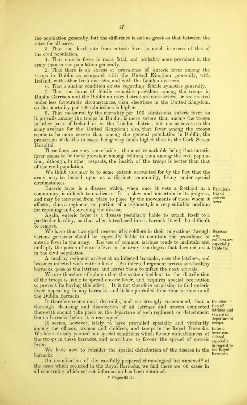 the population generally, but the difference is not as great as that between the rates for all cases. 3. That the death-rate from enteric fever is much in excess of that of the civil population. 4. That enteric fever is more fatal, and probably more prevalent in the army than in the population generally. 5. That there is an excess of prevalence of enteric fever among the troops in Dublin as compared with the United Kingdom generally, with Ireland, with other Irish districts, and with the London districts. 6. That a similar condition exists regarding febrile zymotics generally. 7. That the forms of febrile zymotics prevalent among the troops in Dublin Garrison and the Dublin military district are more severe, or are treated under less favourable circumstances, than elsewhere in the United Kingdom, as the mortality per 100 admissions is higher. 8. That, measured by the mortality per 100 admissions, enteric fever, as it prevails among the troops in Dublin, is more severe than among the troops in other parts of Ireland or in the London district, but not as severe as the army average for the United Kingdom ; also, that fever among the troops seems to be more severe than among the general population in Dublin, the proportion of deaths to cases being very much higher than in the Cork Street Hospital. These facts are very remarkable ; the most remarkable being that enteric fever seems to be more prevalent among soldiers than among the civil popula- tion, although, in other respects, the health of the troops is better than that of the civil population. We think this may be to some extent accounted for by the fact that the army may be looked upon as a distinct community, living under special circumstances. Enteric fever is a disease which, when once it gets a foothold in a Peculiari- community, is difficult to eradicate. It is slow and uncertain in its progress, ties of and may be conveyed from place to place by the movements of those whom it f^™0 affects ; thus a regiment, or portion of a regiment, is a very suitable medium for retaining and conveying the disease. Again, enteric fever is a disease peculiarly liable to attach itself to a particular locality, so that when introduced into a barrack it will be difficult to remove. We have thus two good reasons why soldiers in their migrations through Reasons various garrisons should be especially liable to maintain the prevalence of ,v. • * ' m ( l, ^ ^ soldiers fire enteric fever in the army. The use of common latrines tends to maintain and especially multiply the poison of enteric fever in the army to a degree that does not exist liable to. in the civil population. A healthy regiment arrives at an infected barracks, uses the latrines, and becomes infected with enteric fever. An infected regiment arrives at a healthy barracks, poisons the latrines, and leaves them to infect the next arrivals. We are therefore of opinion that the system incident to the distribution of the troops is liable to spread enteric fever, and requires special precaution to prevent its having this effect. It is not therefore surprising to find enteric fever appearing in any barracks, and it has prevailed from time to time in all the Dublin Barracks. It therefore seems most desirable, and we strongly recommend, that a Disinfec- ■ thorough cleansing and disinfection of all latrines and sewers connected j^u, °^ therewith should take place on the departure of each regiment or detachment BewerAblt: from a barracks before it is reoccupied. departure of It seems, however, lately to have prevailed specially and virulently troops, among the officers, women and children, and troops in the Royal Barracks. Enteric We have already pointed out special conditions which favour unhealthiness of f?Jer ^ou the troops in these barracks, and contribute to favour the spread of enteric especially fever. in regard to We have now to consider the special distribution of the disease in the the Royal barracks. Barracks. On examination of the carefully prepared chronological list annexed* of the cases which occurred in the Royal Barracks, we find there are G6 cases in all concerning which correct information has been obtained. * Pasres 23-24.