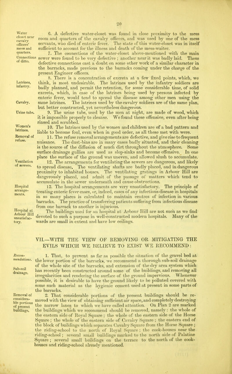 V •20 Water closet near cavalry officers' mess and quarters. Connections of ditto. Latrines, infantry. Cavalry. Urine tubs. Women's latrines. Removal of refuse. Ventilation of sewers. Hospital arrange- ments. ITospital at Arbour Hill unsatisfac- tory. G. A defective water-closet was found in close proximity to the mess room and quarters of the cavalry officers, and was used by one of the mess servants, who died of enteric fever. The state of this water-closet was in itself sufficient to account for the illness and death of the mess-waiter. 7. The connections of the water-closet above-mentioned with the main sewer were found to be very defective ; another near it was badly laid. These defective connections cast a doubt on some other work of a similar character in the barracks, made previous to the barracks coming under the charge of the present Engineer officers. 8. There is a concentration of excreta at a few fixed points, which, we think, is most undesirable. The latrines used by the infantry soldiers are badly planned, and permit the retention, for some considerable time, of solid excreta, which, in case of the latrines being used by persons infected by enteric fever, would tend to spread the disease among other men using the same latrines. The latrines used by the cavalry soldiers are of the same plan, but better constructed, yet nevertheless dangerous. 9. The urine tubs, used by the men at night, are made of wood, which it is impossible properly to cleanse. We found these offensive, even after being rinsed and scrubbed. 10. The latrines used by the women and children are of a bad pattern and liable to become foul, even when in good order, as all these met with were. 11. The refuse removal arrangements are defective, and give rise to frequent nuisance. The dust-bins are in many cases badly situated, and their cleaning is the source of the diffusion of much dirt throughout the atmosphere. Some surface drainage gullies are used as slop-sinks and become offensive. In one place the surface of the ground was uneven, and allowed slush to accumulate. 12. The arrangements for ventilating the sewers are dangerous, and likely to spread disease. The ventilating shafts are badly placed, and in dangerous proximity to inhabited houses. The ventilating gratings in Arbour Hill are dangerously placed, and admit of the passage of matters which tend to accumulate in the sewer underneath and cause obstructions. 13. The hospital arrangements are very unsatisfactory. The principle of treating enteric fever cases, or, indeed, cases of any infectious disease in hospitals in so many places is calculated to maintain centres of infection in various barracks. The practice of transferring patients suffering from infectious disease from one barrack to another is injurious. The buildings used for an hospital at Arbour Hill are not such as we find devoted to such a purpose in well-constructed modern hospitals. Many of the wards are small in extent and have low ceilings. Recom- mendations. Sub-soil drainage. Removal of considera- ble portions of present buildings. VII.—WITH THE VIEW OF REMOVING OR MITIGATING THE EVILS WHICH WE BELIEVE TO EXIST WE RECOMMEND: 1. That, to prevent as far as possible the situation of the gravel bed at the lower portion of the barracks, we recommend a thorough sub-soil drainage of the whole site of the barracks, and extension of the dry area system which has recently been constructed around some of the buildings, and removing all irregularities and rendering the surface of the ground impervious. Whenever possible, it is desirable to have the ground likely to be polluted covered with some such material as the hygienic cement used at present in some parts of the barracks. 2. That considerable portions of the present buildings should be re- moved with the view of obtaining sufficient air space, and completely destroying the narrow lanes to which we have called attention. On Plan 2 are marked the buildings which we recommend should be removed, namely: the whole of the eastern side of Royal Square ; the whole of the eastern side of the Horse Square; the whole of the eastern side of Cavalry Square ; the eastern end of the block of buildings which separates Cavalry Square from the Horse Square ; the riding-school to the north of Royal Square ; the cook-houses near the riding-school ; several small buildings marked to the north side of Palatine Square ; several small buildings on the terrace to the north of the cook- houses and riding-school already mentioned.