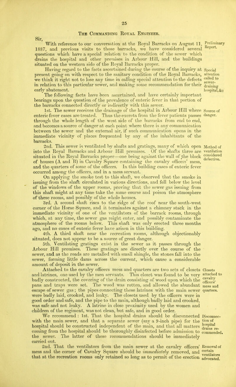 The Commanding Royal Engineer. Sir, With reference to our conversation at the Royal Barracks on August 11, Preliminary 1887, and previous visits to those barracks, we have considered several epor' questions which have a special relation to the condition of the sewer which drains the hospital and other premises in Arbour Hill, and the buildings situated on the western side of the Royal Barracks proper. Having regard to the facts ascertained during the course of the inquiry at Special present going on with respect to the sanitary condition of the Royal Barracks, attention we think it right not to lose any time in calling special attention to the defects calied to in relation to this particular sewer, and making some recommendation for their draining early abatement. hospital, &c The following facts have been ascertained, and have certainly important bearings upon the question of the prevalence of enteric fever in that portion of the barracks connected directly or indirectly with this sewer. 1st. The sewer receives the drainage of the hospital in Arbour Hill where Source of enteric fever cases are treated. Thus the excreta from the fever patients passes danger, through the whole length of the west side of the barracks from end to end, and becomes a source of danger at each point where there is any communication between the sewer and the external air, if such communication opens in the immediate vicinity of places frequented by any of the inhabitants of the barracks. 2nd. This sewer is ventilated by shafts and gratings, many of which open Method of into the Royal Barracks and Arbour Hill premises. Of the shafts three are ventilation situated in the Royal Barracks proper—one being against the wall of the block defecuVe^ of houses (A and B) in Cavalry Square containing the cavalry officers' mess, and the quarters of some of the officers. In this building cases of enteric fever occurred among the officers, and in a mess servant. On applying the smoke test to this shaft, we observed that the smoke in issuing from the shaft circulated in various directions, and fell below the level of the windows of the upper rooms, proving that the sewer gas issuing from this shaft might at any time take the same course and poison the atmosphere of these rooms, and possibly of the whole houses. 3rd. A second shaft rises to the ridge of the roof near the south-west corner of the Horse Square, and it terminates against a chimney stack in the immediate vicinity of one of the ventilators of the barrack rooms, through which, at any time, the sewer gas might enter, and possibly contaminate the atmosphere of the rooms below. This shaft was only erected three months ago, and no cases of enteric fever have arisen in this building. 4th. A third shaft near the recreation rooms, although objectionably situated, does not appear to be a source of great danger. 5th. Ventilating gratings exist in the sewer as it passes through the Arbour Hill premises. These gratings are directly over the course of the sewer, and as the roads are metalled with small shingle, the stones fall into the sewer, forming little dams across the current, which cause a considerable amount of deposit in the sewer. Attached to the cavalry officers mess and quarters are two sets of closets Closets and latrines, one used by the men servants. Tins closet was found to be very attached to badly constructed, the covering of the drain consisting of wood upon which the p^fe^ pans and traps were set. The wood was rotten, and allowed the abundant mess and escape of sewer gas; the pipes connecting these latrines with the main sewer quarters, were badly laid, crooked, and leaky. The closets used by the officers were in good order and safe, and the pipe to the main, although badly laid and crooked, was safe and not leaky. A latrine in close proximity used by the women and children of the regiment, was not clean, but safe, and in good order. We recommend : 1st. That the hospital drains should be disconnected Disconnec- with the main sewer, and that a separate sewer (say a 9-inch pipe) for the tionof hospital should be constructed independent of the main, and that all matters dran!.^ coming from the hospital should be thoroughly disinfected before admission to commended, the sewer. The latter of these recommendations should be immediately carried out. 2nd. That the ventilators from the main sewer at the cavalry officers' .Removal of mess and the corner of Cavalry Square should be immediately removed, and £prtt^jnt that at the recreation rooms only retained so long as to permit of the erection advocated8