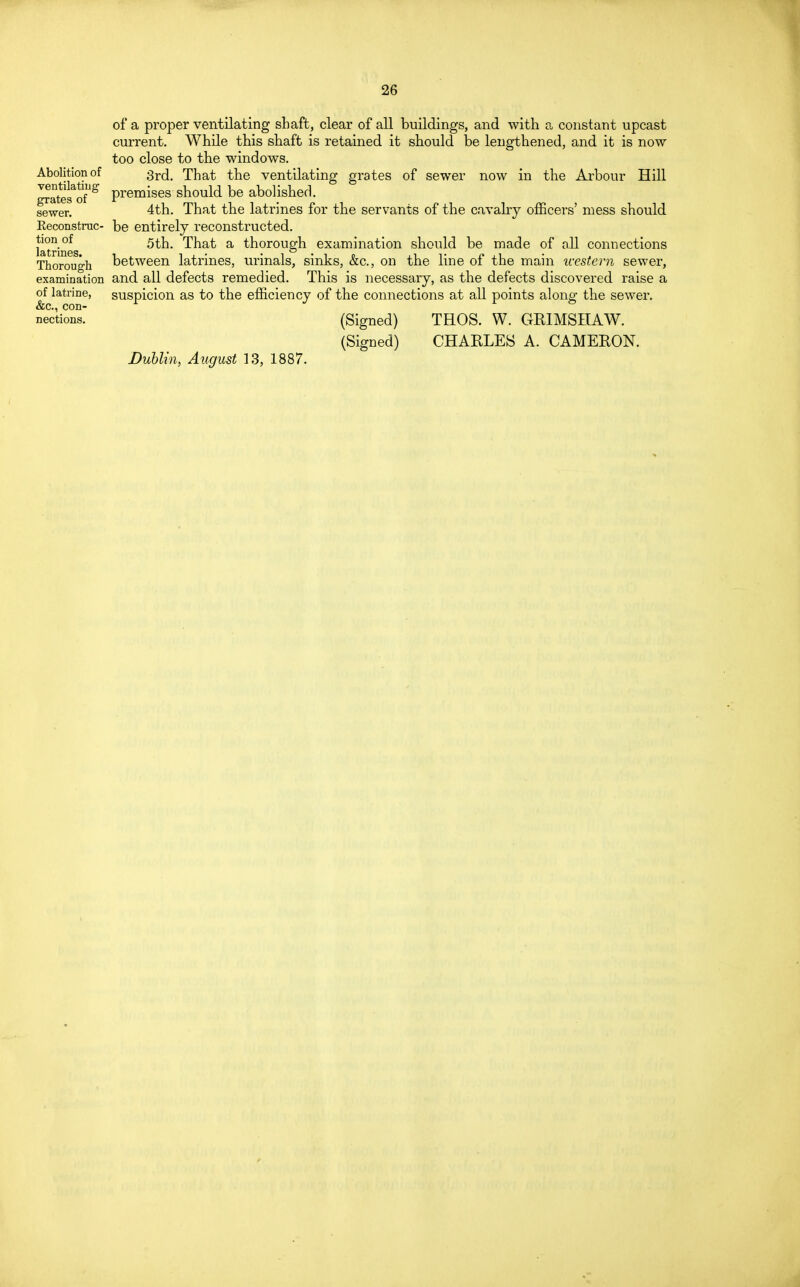 of a proper ventilating shaft, clear of all buildings, and with a constant upcast current. While this shaft is retained it should be lengthened, and it is now too close to the windows. Abolition of 3r(j. That the ventilating grates of sewer now in the Arbour Hill ™°tegaog premises should be abolished. sewer. 4th. That the latrines for the servants of the cavalry officers' mess should Reconstruc- be entirely reconstructed. tion of Qfa. That a thorough examination should be made of all connections Thorough between latrines, urinals, sinks, &o, on the line of the main western sewer, examination and all defects remedied. This is necessary, as the defects discovered raise a of latrine, suspicion as to the efficiency of the connections at all points along the sewer. nertions (Signed) THOS. W. GRIMSHAW. (Signed) CHARLES A. CAMERON. Dublin, August 13, 1887.