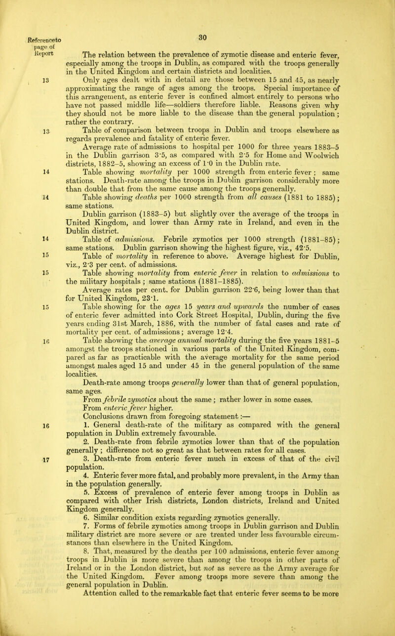 page of Keport 13 13 14 14 14 15 15 15 in 16 17 30 The relation between the prevalence of zymotic disease and enteric fever, especially among the troops in Dublin, as compared with the troops generally in the United Kingdom and certain districts and localities. Only ages dealt with in detail are those between 15 and 45, as nearly approximating the range of ages among the troops. Special importance of this arrangement, as enteric fever is confined almost entirely to persons who have not passed middle life—soldiers therefore liable. Reasons given why they should not be more liable to the disease than the general population ; rather the contrary. Table of comparison between troops in Dublin and troops elsewhere as regards prevalence and fatality of enteric fever. Average rate of admissions to hospital per 1000 for three years 1883-5 in the Dublin garrison 3*5, as compared with 25 for Home and Woolwich districts, 1882-5, showing an excess of l'O in the Dublin rate. Table showing mortality per 1000 strength from enteric fever ; same stations. Death-rate among the troops in Dublin garrison considerably more than double that from the same cause among the troops generally. Table showing deaths per 1000 strength from all causes (1881 to 1885); same stations. Dublin garrison (1883-5) but slightly over the average of the troops in United Kingdom, and lower than Army rate in Ireland, and even in the Dublin district. Table of admissions. Febrile zymotics per 1000 strength (1881-85); same stations. Dublin garrison showing the highest figure, viz., 42*5. Table of mortality in reference to above. Average highest for Dublin, viz., 2*3 per cent, of admissions. Table showing mortality from enteric fever in relation to admissions to the military hospitals ; same stations (1881-1885). Average rates per cent, for Dublin garrison 22'6, being lower than that for United Kingdom, 23 1. Table showing for the ages 15 years and upwards the number of cases of enteric fever admitted into Cork Street Hospital, Dublin, during the five years ending 31st March, 1886, with the number of fatal cases and rate of mortality per cent, of admissions ; average 12'4. Table showing the average annual mortality during the five years 1881-5 amongst the troops stationed in various parts of the United Kingdom, com- pared as far as practicable with the average mortality for the same period amongst males aged 15 and under 45 in the general population of the same localities. Death-rate among troops generally lower than that of general population, same ages. From febrile zymotics about the same ; rather lower in some cases. From enteric fever higher. Conclusions drawn from foregoing statement:— 1. General death-rate of the military as compared Avith the general population in Dublin extremely favourable. 2. Death-rate from febrile zymotics lower than that of the population generally ; difference not so great as that between rates for all cases. 3. Death-rate from enteric fever much in excess of that of the civil population. 4. Enteric fever more fatal, and probably more prevalent, in the Army than in the population generally. 5. Excess of prevalence of enteric fever among troops in Dublin as compared with other Irish districts, London districts, Ireland and United Kingdom generally. 6. Similar condition exists regarding zymotics generally. 7. Forms of febrile zymotics among troops in Dublin garrison and Dublin military district are more severe or are treated under less favourable circum- stances than elsewhere in the United Kingdom. 8. That, measured by the deaths per 100 admissions, enteric fever among troops in Dublin is more severe than among the troops in other parts of Ireland or in the London district, but not as severe as the Army average for the United Kingdom. Fever among troops more severe than among the general population in Dublin. Attention called to the remarkable fact that enteric fever seems to be more