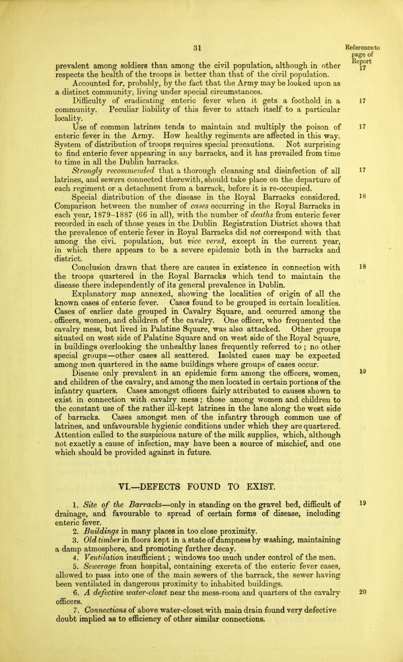 page of prevalent among soldiers than among the civil population, although in other ReP°rt respects the health of the troops is better than that of the civil population. Accounted for, probably, by the fact that the Army may be looked upon as a distinct community, living under special circumstances. Difficulty of eradicating enteric fever when it gets a foothold in a 17 community. Peculiar liability of this fever to attach itself to a particular locality. Use of common latrines tends to maintain and multiply the poison of 17 enteric fever in the Army. How healthy regiments are affected in this way. System of distribution of troops requires special precautions. Not surprising to find enteric fever appearing in any barracks, and it has prevailed from time to time in all the Dublin barracks. Strongly recommended that a thorough cleansing and disinfection of all 17 latrines, and sewers connected therewith, should take place on the departure of each regiment or a detachment from a barrack, before it is re-occupied. Special distribution of the disease in the Royal Barracks considered. 18 Comparison between the number of cases occurring in the Royal Barracks in each year, 1879-1887 (66 in all), with the number of deaths from enteric fever recorded in each of those years in the Dublin Registration District shows that the prevalence of enteric fever in Royal Barracks did not correspond with that among the civL population, but vice versd, except in the current year, in which there appears to be a severe epidemic both in the barracks and district. Conclusion drawn that there are causes in existence in connection with 18 the troops quartered in the Royal Barracks which tend to maintain the disease there independently of its general prevalence in Dublin. Explanatory map annexed, showing the localities of origin of all the known cases of enteric fever. Cases found to be grouped in certain localities. Cases of earlier date grouped in Cavalry Square, and occurred among the officers, women, and children of the cavalry. One officer, who frequented the cavalry mess, but lived in Palatine Square, was also attacked. Other groups situated on west side of Palatine Square and on west side of the Royal Square, in buildings overlooking the unhealthy lanes frequently referred to ; no other special groups—other cases all scattered. Isolated cases may be expected among men quartered in the same buildings where groups of cases occur. Disease only prevalent in an epidemic form among the officers, women, 13 and children of the cavalry, and among the men located in certain portions of the infantry quarters. Cases amongst officers fairly attributed to causes shown to exist in connection with cavalry mess; those among women and children to the constant use of the rather ill-kept latrines in the lane along the west side of barracks. Cases amongst men of the infantry through common use of latrines, and unfavourable hygienic conditions under which they are quartered. Attention called to the suspicious nature of the milk supplies, which, although not exactly a cause of infection, may have been a source of mischief, and ono which should be provided against in future. VI.—DEFECTS FOUND TO EXIST. 1. Site of the Barracks—only in standing on the gravel bed, difficult of 19 drainage, and favourable to spread of certain forms of disease, including enteric fever. 2. Buildings in many places in too close proximity. 3. Old timber in floors kept in a state of dampness by washing, maintaining a damp atmosphere, and promoting further decay. 4. Ventilation insufficient; windows too much under control of the men. 5. Sewerage from hospital, containing excreta of the enteric fever cases, allowed to pass into one of the main sewers of the barrack, the sewer having been ventilated in dangerous proximity to inhabited buildings. 6. A defective water-closet near the mess-room and quarters of the cavalry 20 officers. 7. Connections of above water-closet with main drain found very defective doubt implied as to efficiency of other similar connections.