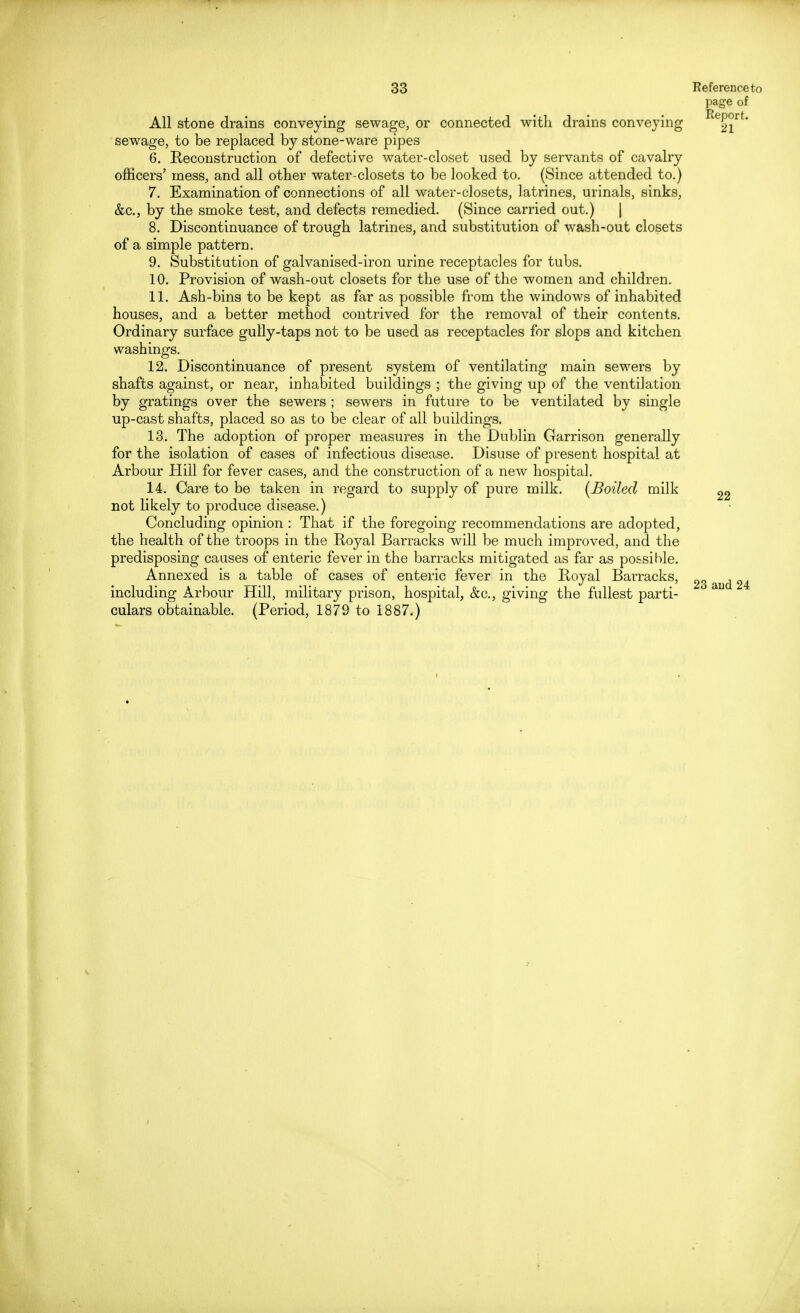 page of All stone drains conveying sewage, or connected with drains conveying ReP°rt- sewage, to be replaced by stone-ware pipes 6. Reconstruction of defective water-closet used by servants of cavalry officers' mess, and all other water-closets to be looked to. (Since attended to.) 7. Examination of connections of all water-closets, latrines, urinals, sinks, &c, by the smoke test, and defects remedied. (Since carried out.) | 8. Discontinuance of trough latrines, and substitution of wash-out closets of a simple pattern. 9. Substitution of galvanised-iron urine receptacles for tubs. 10. Provision of wash-out closets for the use of the women and children. 11. Ash-bins to be kept as far as possible from the windows of inhabited houses, and a better method contrived for the removal of their contents. Ordinary surface gully-taps not to be used as receptacles for slops and kitchen washings. 12. Discontinuance of present system of ventilating main sewers by shafts against, or near, inhabited buildings ; the giving up of the ventilation by gratings over the sewers ; sewers in future to be ventilated by single up-cast shafts, placed so as to be clear of all buildings. 13. The adoption of proper measures in the Dublin Garrison generally for the isolation of cases of infectious disease. Disuse of present hospital at Arbour Hill for fever cases, and the construction of a new hospital. 14. Care to be taken in regard to supply of pure milk. [Boiled milk not likely to produce disease.) Concluding opinion : That if the foregoing recommendations are adopted, the health of the troops in the Royal Barracks will be much improved, and the predisposing causes of enteric fever in the barracks mitigated as far as possible. Annexed is a table of cases of enteric fever in the Royal Bairacks, including Arbour Hill, military prison, hospital, &c, giving the fullest parti- culars obtainable. (Period, 1879 to 1887.) 22 23 and 24