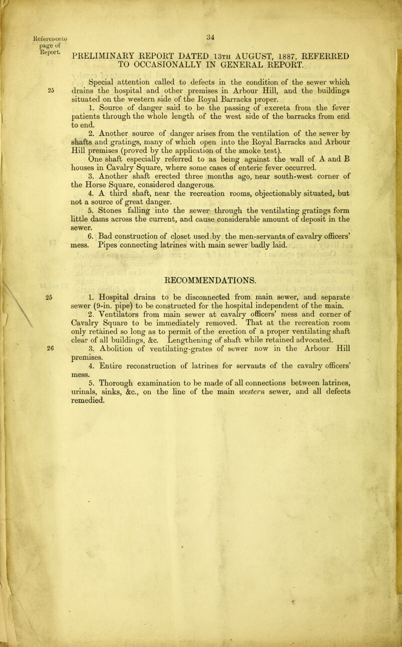 page of Report. PRELIMINARY REPORT DATED 13th AUGUST, 1887, REFERRED TO OCCASIONALLY IN GENERAL REPORT. Special attention called to defects in the condition of the sewer which 25 drains the hospital and other premises in Arbour Hill, and the buildings situated on the western side of the Royal Barracks proper. 1. Source of danger said to be the passing of excreta from the fever patients through the whole length of the west side of the barracks from end to end. 2. Another source of danger arises from the ventilation of the sewer by shafts and gratings, many of which open into the Royal Barracks and Arbour Hill premises (proved by the application of the smoke test). One shaft especially referred to as being against the wall of A and B houses in Cavalry Square, where some cases of enteric fever occurred. 3. Another shaft erected three months ago, near south-west corner of the Horse Square, considered dangerous. 4. A third shaft, near the recreation rooms, objectionably situated, but not a source of great danger. 5. Stones falling into the sewer through the ventilating gratings form little dams across the current, and cause considerable amount of deposit in the sewer* 6. Bad construction of closet used by the men-servants of cavalry officers' mess. Pipes connecting latrines with main sewer badly laid. RECOMMENDATIONS. 1. Hospital drains to be disconnected from main sewer, and separate sewer (9-in. pipe) to be constructed for the hospital independent of the main. 2. Ventilators from main sewer at cavalry officers' mess and corner of Cavalry Square to be immediately removed. That at the recreation room only retained so long as to permit of the erection of a proper ventilating shaft clear of all buildings, &c. Lengthening of shaft while retained advocated. 3. Abolition of ventilating-grates of sewer now in the Arbour Hill premises. 4. Entire reconstruction of latrines for servants of the cavalry officers' mess. 5. Thorough examination to be made of all connections between latrines, urinals, sinks, &c, on the line of the main western sewer, and all defects remedied. 25 26