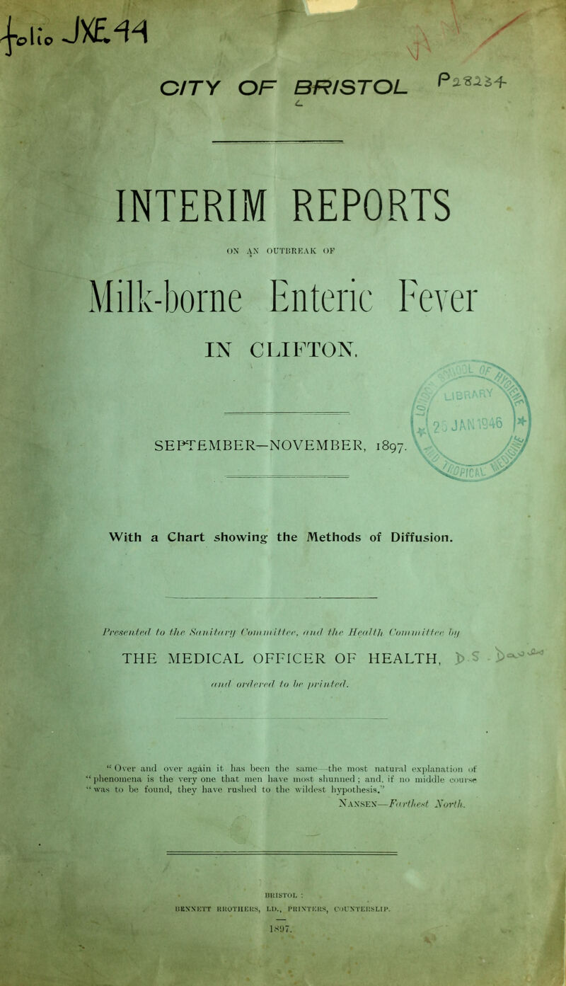 flic, J&«4 CITY OF BRISTOL Pa**** INTERIM REPORTS on ax outbreak: of Milk-borne Enteric Fever IN CLIFTON. SEPTEMBER—NOVEMBER, 1897. With a Chart showing the Methods of Diffusion. Presented to the Sctnitanj Committee, find the Health Committee dy THE MEDICAL OFFICER OF HEALTH, and ordered to he printed:.  Over and over again it has been the *' phenomena is the very one that men have  w as to be found, they have rushed to the same—the most natural explanation of most shunned ; and. if no middle course w ildest hypothesis.'' Naxsex—F< 1 rt/iest North. BRISTOL : IiliXNUTT RH0THERS, LI)., PRINTERS, COUNTERSLIP. 189