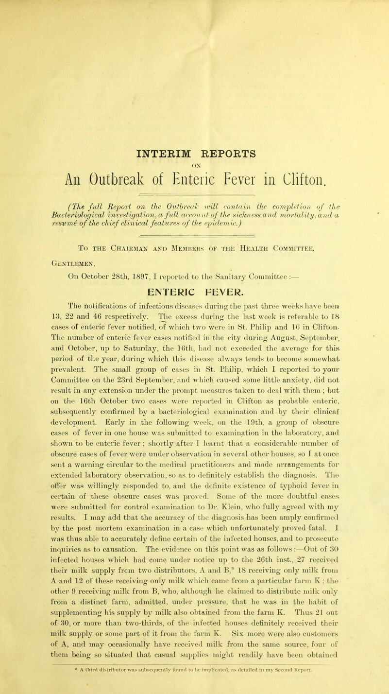 INTERIM REPORTS ON An Outbreak of Enteric Fever in Clifton. (The full Report on the Outbreak will contain the completion of the Bacteriological investigation, a fall account of the sickness and mortality, and a resxime of the chief clinical features of the epidem ic.) To the Chairman and Members of the Health Committee, Gentlemen, On October 28th, 1897, I reported to the Sanitary Committee :— ENTERIC FEVER. The notifications of infectious diseases during the past three weeks have been 13, 22 and 46 respectively. The excess during the last week is referable to 18 cases of enteric fever notified, of which two were in St. Philip and 16 in Clifton- The number of enteric fever cases notified in the city during August, September, and October, up to Saturday, the 16th, had not exceeded the average for this period of the year, during which this disease always tends to become somewhat prevalent. The small group of cases in St. Philip, which I reported to your Committee on the 23rd September, and which caused some little anxiety, did not result in any extension under the prompt measures taken to deal with them ; but on the 16th October two cases were reported in Clifton as probable enteric, subsequently confirmed by a bacteriological examination and by their clinical development. Early in the following week, on the 19th, a group of obscure cases of fever in one house was submitted to examination in the laboratory, and shown to be enteric fever; shortly after I learnt that a considerable number of obscure cases of fever were under observation in several other houses, so 1 at once sent a warning circular to the medical practitioners and made arrangements for extended laboratory observation, so as to definitely establish the diagnosis. The offer was willingly responded to, and the definite existence of typhoid fever in certain of these obscure cases was proved. Some of the more doubtful cases were submitted for control examination to Dr. Klein, who fully agreed with my results. I may add that the accuracy of the diagnosis has been amply confirmed by the post mortem examination in a case winch unfortunately proved fatal. I was thus able to accurately define certain of the infected houses, and to prosecute inquiries as to causation. The evidence on this point was as follows :—Out of 30 infected houses which had come under notice up to the 26th hist., 27 received their milk supply from two distributors, A and B,* 18 receiving only milk from A and 12 of these receiving only milk which came from a particular farm K : the other 9 receiving milk from B, who, although he claimed to distribute milk only from a distinct farm, admitted, under pressure, that he was in the habit of supplementing his supply by milk also obtained from the farm K. Thus 21 out of 30, or more than two-thirds, of the infected houses definitely received their milk supply or some part of it from the farm K. Six more were also customers of A, and may occasionally have received milk from the same source, four of them being so situated that casual supplies might readily have been obtained a A third distributor was subsequently found to be implicated, as detailed in my Second Report.