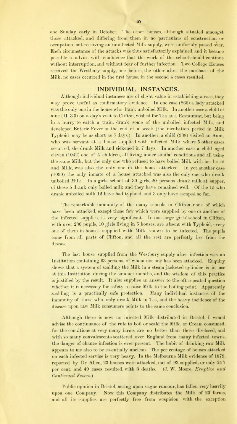 io one Sunday early in October. The other houses, although situated amongst those attacked, and differing from them in no particulars of construction or occupation, but receiving an uninfected Milk supply, were uniformly passed over. Each circumstance of the attacks was thus satisfactorily explained, and it became possible to advise with confidence that the work of the school should continue without interruption, and without fear of further infection. Two College Houses received the Westbury supply, one before, the other after the purchase of the Milk, no cases occurred in the first house, in the second 4 cases resulted. INDIVIDUAL INSTANCES. Although individual instances are of slight value in establishing a case, they may prove useful as confirmatory evidence. In one case (8G6) a lady attacked was the only one in the house who drank unboiled Milk. In another case a child of nine (II. 3.5) on a day's visit to Clifton, wished for Tea at a Restaurant, but being in a hurry to catch a train, drank some of the unboiled infected Milk, and developed Enteric Fever at the end of a week (the incubation j)eriod in Milk- Typhoid may be as short as 5 days.) In another, a child (938) visited an Aunt, who was servant at a house supplied with infected Milk, where 5 other cases occurred, she drank Milk and sickened in 7 days. In another case a child aged eleven (1042) one of 4 children, all living under similar conditions and all using the same Milk, but the only one who refused to have boiled Milk with her bread and Milk, was also the only one in the house attacked. In yet another case (101)0) the only inmate of a house attacked was also the only one who drank unboiled Milk. In a girls' school of 30 girls, 20 persons drank milk at supper, of these 5 drank only boiled milk ami they have remained well. Of the 15 who drank unboiled milk 12 have had typhoid, and 3 only have escaped so far. The remarkable immunity of the many schools in Clifton, none of which have been attacked, except those few which were supplied by one or another of the infected supplies, is very significant. In one large girls' school in Clifton, with over 230 pupils, 10 girls living in 5 houses, are absent with Typhoid, even- one of them in houses supplied with Milk known to be infected. The pupils come from all parts of Clifton, and all the rest are perfectly free from the disease. The last house supplied from the Westbury supply after infection was an Institution containing 63 persons, of whom not one has been attacked. Enquiry shows that a system of scalding the Milk in a steam jacketed cylinder is in use at this Institution, during the summer months, and the wisdom of this practice is justified by the result. It also supplies an answer to the oft repeated question whether it is necessary for safety to raise Milk to the boiling point. Apparently scalding is a practically safe protection. Many individual instances of the immunity of those who only drank Milk in Tea, and the heavy incidence of the disease upon raw Milk consumers points to the same conclusion. Although there is now no infected Milk distributed in Bristol, I would advise the continuance of the rule to boil or scald the Milk, or Cream consumed, for the COnuitions at very many farms are no better than those disclosed, and with so many convalescents scattered over England from many infected towns, the danger of chance infection is ever present. The habit of drinking raw Milk appears to me also to be essentially unclean. The per centage of houses attacked on each infected service is very heavy. In the Melbourne Milk evidence of IH7M, reported by Dr. Allen, 23 houses were attacked, out of 93 supplied, or only 24 7 per cent, and 40 cases resulted, w ith 3 deaths. (.1. W. Moore. Eruptive </ ('onfiv anl Fevers.) Public opinion in Bristol, acting upon vague rumour, has fallen very heavily up3D one Company. Now this Company distributes the Milk of 20 farms, and all its supplies are perfectly free from suspicion with the exception