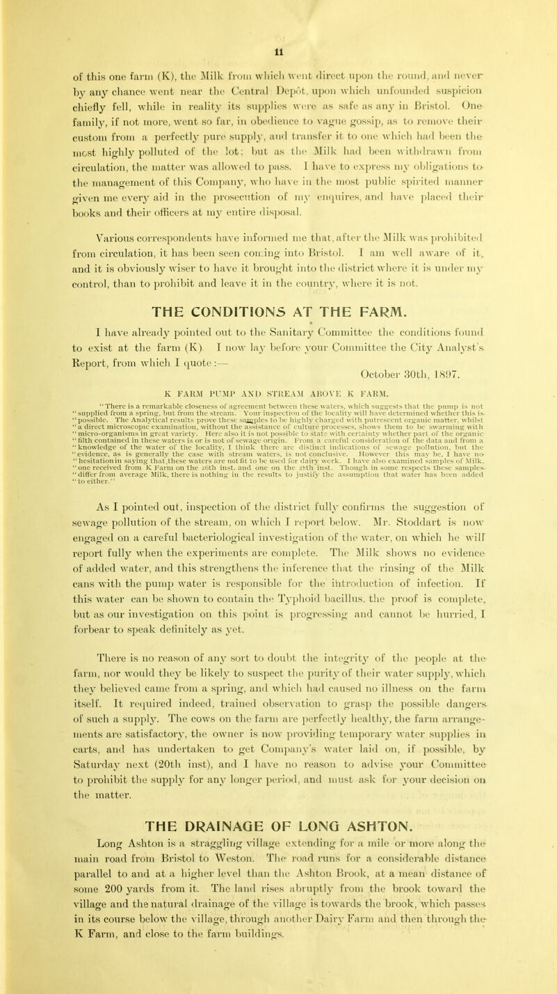 of this one farm (K), the Milk from which Went direct upon the round, and never by any chance went near the Central Depot, upon which unfounded suspicion chiefly fell, while in reality its supplies were as safe as any in Bristol. One family, if not more, went so far, in obedience to vague gossip, as to remove their custom from a perfectly pure supply, and transfer it to one which had been the most highly polluted of the lot: but as the Milk had been withdrawn from circulation, the matter was allowed to pass. 1 have to express my obligations to the management of this Company, who have in the most public spirited manner given me every aid in the prosecution of my enquires, and have placed their books and their officers at my entire disposal. Various correspondents have informed me that, after the Milk was prohibited from circulation, it has been seen coming into Bristol. I am well aware of it. and it is obviously wiser to have it brought into the district where it is under my control, than to prohibit and leave it in the country, where it is not. THE CONDITIONS AT THE FARM. I have already pointed out to the Sanitary Committee the conditions found to exist at the farm (K). I now lay before your Committee the City Analyst's Report, from which I quote:— October 30th, L897. K FARM PUMP AND STREAM AI'.OVE K FARM. There is a remarkable closeness of agreement between these waters, which suggests that the pump is not supplied from a spring-, but from the stream. Vour inspection of the locality will have determined whether this is possible. The Analytical results prove these sajiiples to be highly charged with putrescent organic matter, whilst '• a direct microscopic examination, without the assistance of culture processes, shows them to be swarming with  micro-organisms in great variety. Here also it is not possible to state with certainty whether part of the organic  filth contained in these waters is or is not of sewage origin. From a careful consideration of the data and from a knowledge of the water of the locality, I think there are distinct indications of sewage pollution, but the evidence, as is generally the case with stream waters, is not conclusive. However this may be, I have n<>  hesitation in saying that .these waters are not fit to be used for dairy work. I have also examined samples of Milk, one received from K Farm on the 26th inst. and one on the zbth inst. Though in some respects these samples differ from average Milk, there is nothing in the results to justify the assumption that water has been added  to either. As I pointed out, inspection of the district fully confirms the suggestion of sewage pollution of the stream, on which I report below. Mr. Stoddart is now engaged on a careful bacteriological investigation of the water, on which he will report fully when the experiments arc complete. The Milk shows no evidence of added water, and this strengthens the inference that the rinsing of the Milk cans with the pump water is responsible for the introduction of infection. If this water can be shown to contain the Typhoid bacillus, the proof is complete, but as our investigation on this point is progressing and cannot be hurried, I forbear to speak definitely as yet. There is no reason of any sort to doubt the integrity of the people at the farm, nor would they be likely to suspect the purity of their water supply, which they believed came from a spring, and which had caused no illness on the farm itself. It required indeed, trained observation to grasp the possible dangers of such a supply. The cows on the farm are perfectly healthy, the farm arrange- ments are satisfactory, the owner is now providing temporary water supplies in carts, and has undertaken to get Company's water laid on, if possible, by Saturday next (20th inst), and I have no reason to advise your Committee to prohibit the supply for any longer period, and must ask for your decision on the matter. THE DRAINAGE OF LONG ASHTON. Lonr* Ashton is a straggling village extending for a mile or more along the' main road from Bristol to Weston. The road runs for a considerable distance parallel to and at a higher level than the Ashton Brook, at a mean distance of some 200 yards from it. The land rises abruptly from the brook toward the village and the natural drainage of the village is towards the brook, which passes in its course below the village.through another Dairy Farm and then through the K Farm, and close to the farm buildings.