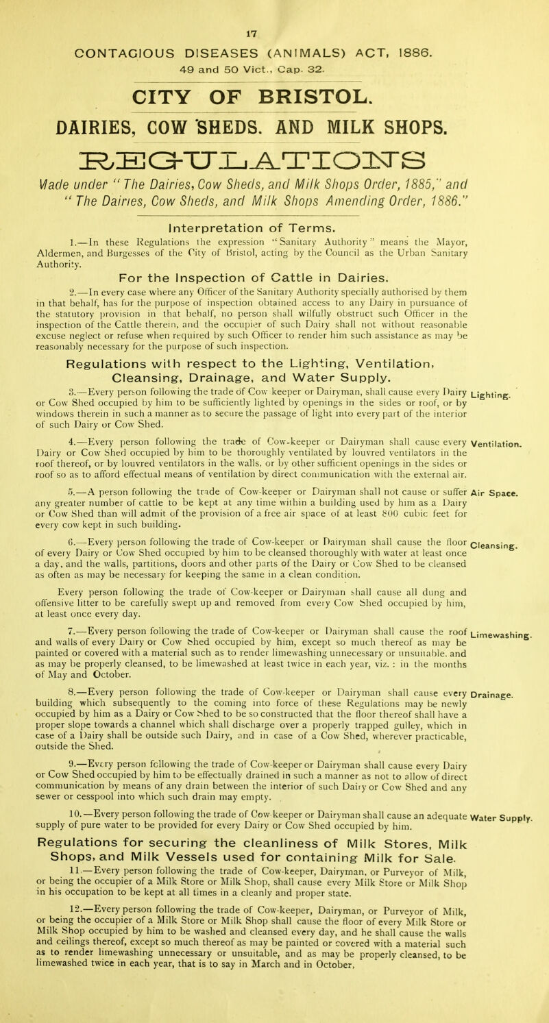 CONTAGIOUS DISEASES (ANIMALS) ACT, 1886. 49 and 50 Vict., Cap. 32. CITY OF BRISTOL. DAIRIES, COW SHEDS. AND MILK SHOPS. ZE^ZEGhTJZ^TIOIsrS Vlacle under  The Dairies, Cow Sheds, and Milk Shops Order, 1885, and  The Dairies, Cow Sheds, and Milk Shops Amending Order, 1886. Interpretation of Terms. 1. —In these Regulations the expression Sanitary Authority means tlie Mayor, Aldermen, and Burgesses of the City of Bristol, acting by the Council as the Urban Sanitary Authority. For the Inspection of Cattle in Dairies. 2. —In every case where any Officer of the Sanitary Authority specially authorised by them in that behalf, has for the purpose of inspection obtained access to any Dairy in pursuance of the statutory provision in that behalf, no person shall wilfully obstruct such Officer in the inspection of the Cattle therein, and the occupier of such Dairy shall not without reasonable excuse neglect or refuse when required by such Officer to render him such assistance as may be reasonably necessary for the purpose of such inspection. Regulations with respect to the Lighting-, Ventilation, Cleansing, Drainage, and Water Supply. 3. —Every person following the trade of Cow keeper or Dairyman, shall cause every Dairy Lighting or Cow Shed occupied by him to be sufficiently lighted by openings in the sides or roof, or by windows therein in such a manner as to secure the passage of light into every part of the interior of such Dairy or Cow Shed. 4. —Every person following the trade of Cow-keeper or Dairyman shall cause every Ventilation. Dairy or Cow Shed occupied by him to be thoroughly ventilated by louvred ventilators in the roof thereof, or by louvred ventilators in the walls, or by other sufficient openings in the sides or roof so as to afford effectual means of ventilation by direct communication with the external air. 5. —A person following the trade of Cow-keeper or Dairyman shall not cause or suffer Air Space, any greater number of cattle to be kept at any time within a building used by him as a Dairy or Cow Shed than will admit of the provision of a free air space of at least £00 cubic feet for every cow kept in such building. Cleansing. (').—Every person following the trade of Cow-keeper or Dairyman shall cause the floor of every Dairy or Cow Shed occupied by him to be cleansed thoroughly with water at least once a day. and the walls, partitions, doors and other parts of the Dairy or Cow Shed to be cleansed as often as may be necessary for keeping the same in a clean condition. Every person following the trade of Cow-keeper or Dairyman shall cause all dung and offensive litter to be carefully swept up and removed from every Cow Shed occupied by him, at least once every day. 7. —Every person following the trade of Cow-keeper or Dairyman shall cause the roof Limewashine and walls of every Dairy or Cow t>hed occupied by him, except so much thereof as may be painted or covered with a material such as to render limewashing unnecessary or unsuitable, and as may be properly cleansed, to be limewashed at least twice in each year, viz. : in the months of May and October. 8. —Every person following the trade of Cow-keeper or Dairyman shall cause every Drainage, building which subsequently to the coming into force of these Regulations may be newly occupied by him as a Dairy or Cow Mied to be so constructed that the floor thereof shall have a proper slope towards a channel which shall discharge over a properly trapped gulley, which in case of a Dairy shall be outside such Dairy, and in case of a Cow Shed, wherever practicable, outside the Shed. i 9. —Every person following the trade of Cow-keeper or Dairyman shall cause every Dairy or Cow Shed occupied by him to be effectually drained in such a manner as not to allow of direct communication by means of any drain between the interior of such Dairy or Cow Shed and any sewer or cesspool into which such drain may empty. 10. —Every person following the trade of Cow keeper or Dairyman shall cause an adequate Water Supply, supply of pure water to be provided for every Dairy or Cow Shed occupied by him. Regulations for securing the cleanliness of Milk Stores, Milk Shops, and Milk Vessels used for containing Milk for Sale. 11. —Every person following the trade of Cow-keeper, Dairyman, or Purveyor of Milk, or being the occupier of a Milk Store or Milk Shop, shall cause every Milk Store or Milk Shop in his occupation to be kept at all times in a cleanly and proper state. 12. —Every person following the trade of Cow-keeper, Dairyman, or Purveyor of Milk, or being the occupier of a Milk Store or Milk Shop shall cause the floor of every Milk Store or Milk Shop occupied by him to be washed and cleansed every day, and he shall cause the walls and ceilings thereof, except so much thereof as may be painted or covered with a material such as to render limewashing unnecessary or unsuitable, and as may be properly cleansed, to be limewashed twice in each year, that is to say in March and in October,