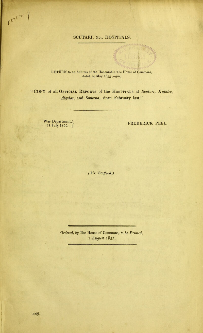 SCUTARI, &c., HOSPITALS. RETURN to an Address of the Honourable The House of Commons, dated 14 May 1855;—/or, COPY of all Official Reports of the Hospitals at Scutari, Kululee, Abi/dos, and Smyrna, since February last. ^Q^* *4 FREDERICK PEEL. 31 July 1855. J (Mr. Stafford.) Ordered, by The House of Commons, to he Printed, 1 August 1855. 449.