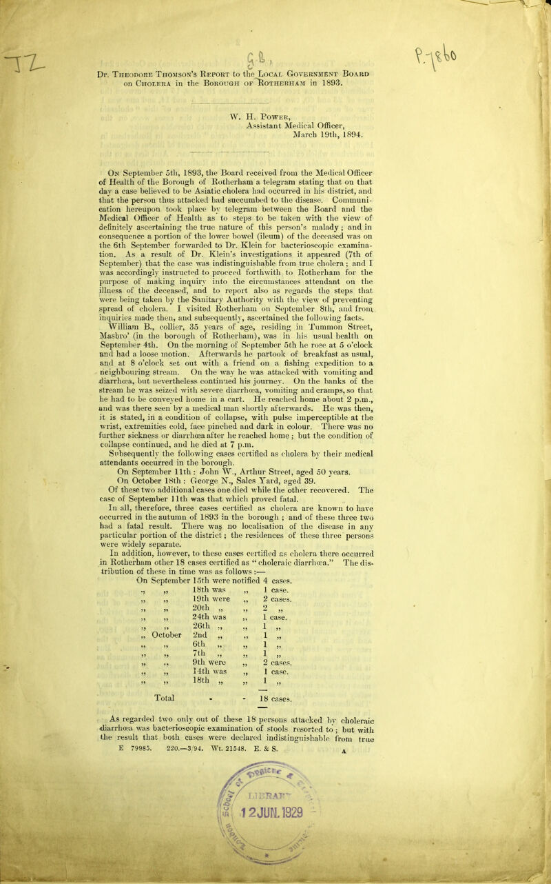 Dr. Theodore Thomson's Report to the Local Government Board on Cholera in the Borough of ^IIotherham in 1893. W. H. Power, Assistant Medical Officer, March 19th, 1894. On September 5th, 1893, the Board received from the Medical Officer of Health of tlie Borough of Rotherham a telegram stating that on that day a case believed to be Asiatic cholera had occurred in his district, and that the person thus attacked had succumbed to the disease. Communi- cation hereupon took place b}' telegram between the Board and the Medical Officer of Health as to steps to be taken with the view of definitely ascertaining the true nature of this person's malady ; and in consequence a portion of the lower bowel (ileum) of the deceased was on the 6th September forwarded to Dr. Klein for bacterioscopic examina- tion. As a result of Dr. Klein's investigations it appeared (7th of September) that the case was indistinguishable from true cholera; and I was accordingly instructed to proceed forthwith to Rotherham for the purpose of making inquiry into the circumstances attendant on the illness of the deceased, and to report also as regards the steps that were being taken by the Sanitary Authority with the view of preventing spread of cholera. I visited Rotherham on September 8th, and from, inquiries made then, and subsequently, ascertained the following facts. William B., collier, 35 years of age, residing in Tummon Street, Masbro' (in the borough of Rotherham), was in his usual health on September 4th. On the morning of September 5th he rose at 5 o'clock and had a loose motion. Afterwards he partook of breakfast as usual, and at 8 o'clock set out with a friend on a fishing expedition to a neighbouring stream. On the way he was attacked with vomiting and diarrhoea, but nevertheless continued his journey. On the hanks of the stream he was seized with severe diarrha3a, vomiting and cramps, so that he had to be conveyed home in a cart. He reached home about 2 p.m., and was there seen by a medical man shortly afterwards. He Avas then, it is stated, in a condition of collapse, with pulse imperceptible at the wrist, extremities cold, face pinched and dark in colour. There was no further sickness or diarrhoja after he reached home ; but the condition of collapse continued, and he died at 7 p.m. Subsequently the following cases certified as cholera by their medical attendants occurred in the borough. On September 11th: John W., Arthur Street, aged 50 years. On October 18th : George N., Sales Yard, aged 39. Of these two additional cases one died while the other recovered. The case of September 11th was that which proved fatal. In all, therefore, three cases certified as cholera are known to have occurred in the autumn of 1893 in the borough ; and of these three two had a fatal result. There wa§ no localisation of the disease in any particular portion of the district; the residences of these three persons were widely separate. In addition, however, to these cases certified as cholera there occurred in Rotherham other 18 cases certified as  choleraic diarrhoea. The dis- tribution of these in time was as follows :— On September 15th were notified 4 aises. ■J 5> 18th was 55 1 case. 55 15 19th were 55 2 cases. St )» 20th ,, 55 9  55 55 55 24th was 51 1 case. •'} 55 26th ., 55 1 55 55 October 2nd „ 55 1 55 55 55 6th „ 55 1 5, 55 55 7th „ 55 1 5, 55 55 9th were 5> 2 cases. 55 55 14th was 5 5 1 case. 55 55 18th „ 55 1 55 Total 18 cases. As regarded two only out of these 18 persons attacked bv choleraic diarrhoea was bacterioscopic examination of stools resorted to ; but with the result that both cases Avere declared indistinguishable from true E 79985. 220,—3/94. Wt. 21548. E. & S. . Hi 12JUN.1929