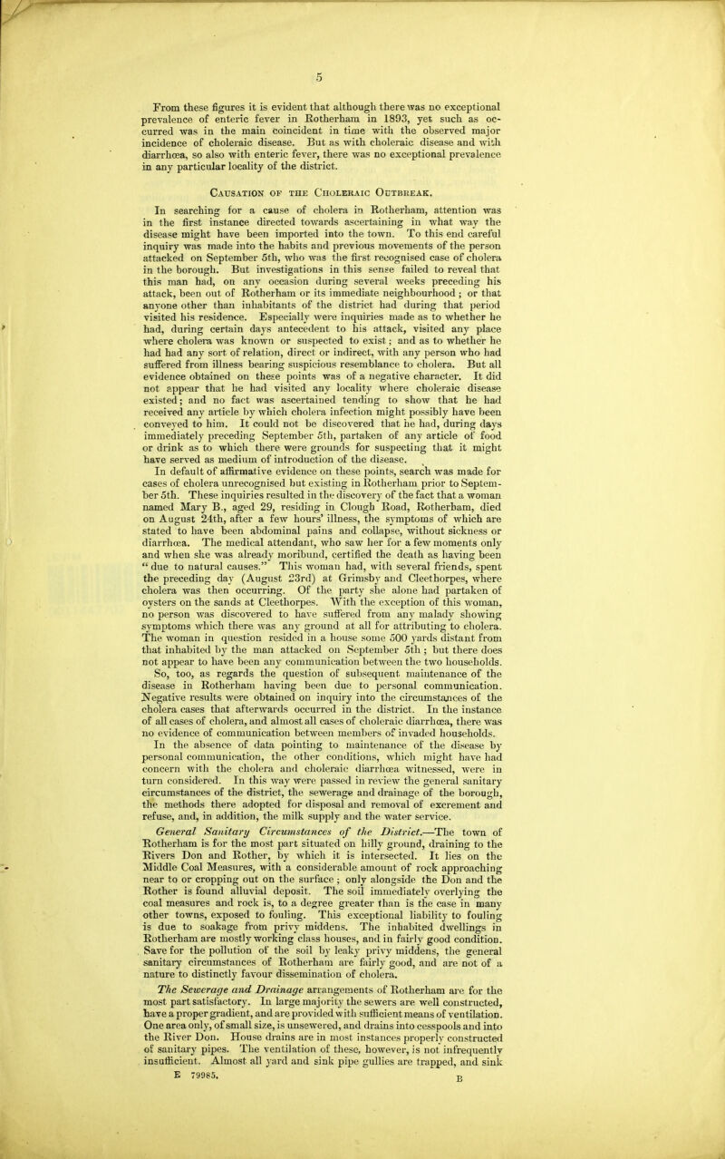 From these figures it is evident that although there was no exceptional prevalence of enteric fever in Rotherham in 1893, yet such as oc- curred was in the main coincident in time with the observed major incidence of choleraic disease. But as with choleraic disease and with diarrhoea, so also with enteric fever, there was no exceptional prevalence in any particular locality of the district. Causation of the Choleraic Outbreak. In searching for a cause of cholera in Rotherham, attention M'as in the first instance directed towards ascertaining in what way the disease might have been imported into the town. To this end careful inquiry was made into the habits and previous movements of the person attacked on September 5th, who was the first recognised case of cholera in the borough. But investigations in this sense failed to reveal that this man had, on any occasion during several weeks preceding his attack, been out of Rotherham or its immediate neighbourhood ; or that anyone other than inhabitants of the district had during that period visited his residence. Especially were inquiries made as to whether he had, during certain days antecedent to his attack, visited any place where cholera was known or suspected to exist; and as to whether he had had any sort of relation, direct or indirect, with any person who had suffered from illness bearing suspicious resemblance to cholera. But all evidence obtained on these points was of a negative character. It did not appear that he had visited any locality where choleraic disease existed; and no fact was ascertained tending to show that he had received any aiticle by which cholera infection might possibly have been conveyed to him. It could not be discovered that he had, during days immediately preceding September 5th, partaken of any article of food or drink as to which there were grounds for suspecting that it might have served as medium of introduction of the disease. In default of affirmative evidence on these points, search was made for cases of cholera unrecognised but existing in Rotherham prior to Septem- ber 5th. These inquiries resulted in the discovery of the fact that a woman named Mary B., aged 29, residing in Clough Road, Rotherham, died on August 24th, after a few hours' illness, the symptoms of which are stated to have been abdominal pains and collapse, without sickness or diarrhoea. The medical attendant, who saw her for a few moments only and when she was already moribund, certified the death as having been  due to natural causes. This woman had, with several friends, spent the preceding day (August 23rd) at Grimsby and Cleethorpes, where cholera was then occurring. Of the party she alone had partaken of oysters on the sands at Cleethorpes. With the exception of this woman, no person was discovered to ha^'e suffered from any malady showing symptoms which there was any ground at all for attributing to cholera. The woman in question resided in a house some 500 yards distant from that inhabited by the man attacked on September 5th ; but there does not appear to have been any communication between the two households. So, too, as regards the question of subsequent maintenance of the disease in Rotherham having been due to jJersonal communication. Negative results were obtained on inquiry into the circumstances of the cholera cases that afterwards occurred in the district. In the instance of all cases of cholera, and almost all cases of choleraic diarrhoea, there was no evidence of communication between members of invaded households. In the absence of data pointing to maintenance of the disease by personal communication, the other contUtions, which might have had concern with the cholera and choleraic diarrhcea witnessed, were in turn considered. In this way were passed in review the general sanitary circumstances of the district, the sewerage and drainage of the borough, the methods there adopted for disposal and removal of excrement and refuse, and, in addition, the milk supply and the water service. General Sanitary Circumstances of the District.—The town of Rotherham is for the most part situated on hilly ground, draining to the Rivers Don and Rother, by which it is intersected. It lies on the Middle Coal Measures, with a considerable amount of rock approaching near to or cropping out on the surface ; only alongside the Don and the Rother is found alluvial deposit. The soil immediately overlying the coal measures and rock is, to a degree greater than is the case in many other towns, exposed to fouling. This exceptional liability to fouling is due to soakage from privy middens. The inhabited dwellings in Rotherham are mostly working class houses, and in fairly good condition. Save for the pollution of the soil by leaky privy middens, the general sanitary circumstances of Rotherham are fairly good, and are not of a nature to distinctly favour dissemination of cholera. The Seioerage and Drainage arrangements of Rotherham ai'e for the most part satisfactory. In large majority the sewei's are well constructed, have a proper gradient, and are provided w ith .«nfiicient means of ventilation. One area only, of small size, is unsewered, and drains into cesspools and into the River Don. House drains are in most instances properly constructed of sanitaiy pipes. The ventilation of these, however, is not infrequently insuthcient. Almost all yard and sink pipe gullies are trapped, and sink E 79985. -R