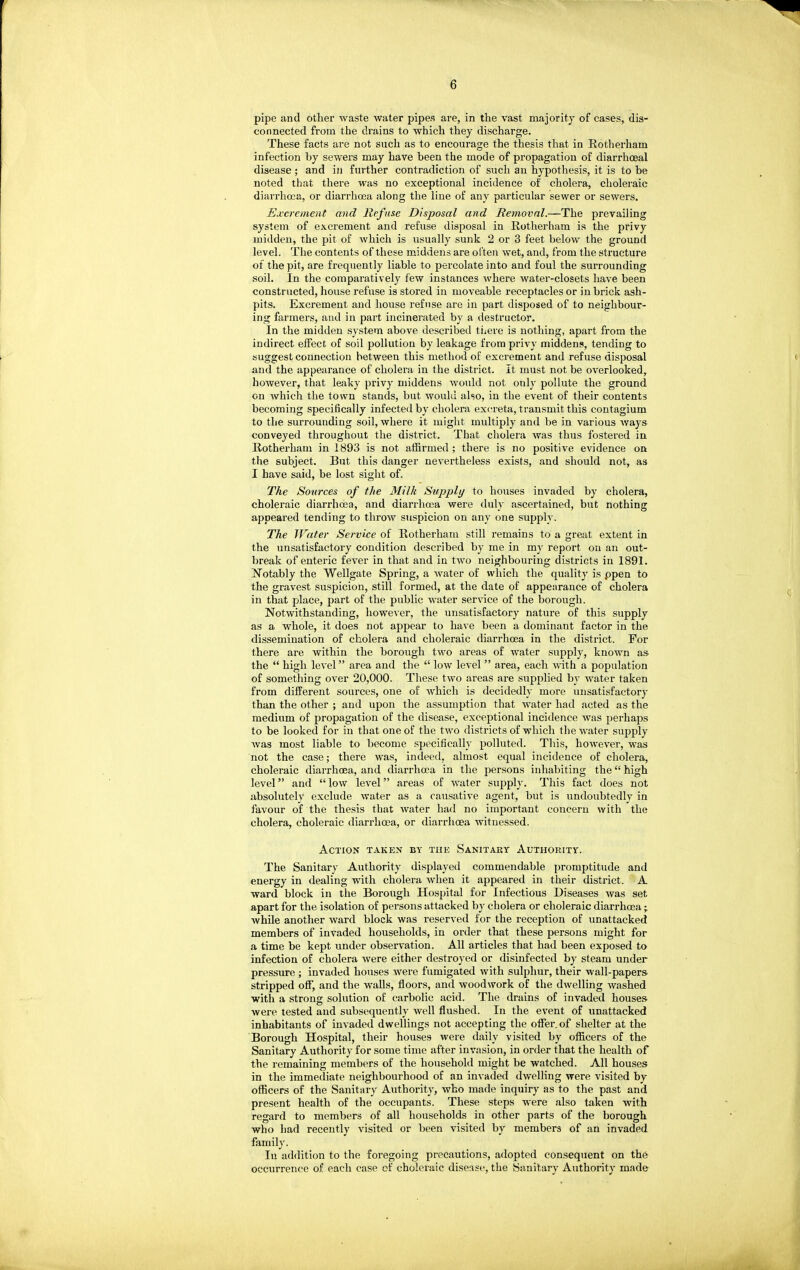 pipe and other waste water pipes are, in the vast majority of cases, dis- connected from the drains to which they discharge. These facts are not such as to encourage the thesis that in Rotherham infection by sewers may have been the mode of propagation of diarrhoeal disease; and in further contradiction of sucli an hypothesis, it is to be noted that there was no exceptional incidence of cholera, choleraic diarrhoea, or diarrhoea along the line of any particular sewer or sewers. Ejccrement and Refuse Disposal and Removal.—The prevailing system of excrement and refuse disposal in Rotherham is the privy midden, the pit of which is usually sunk 2 or 3 feet below the ground level. The contents of these middens are often wet, and, from the structure of the pit, are frequently liable to pei'colate into and foul the surrounding soil. In the comparatively few instances where water-closets have been constructed, house refuse is stored in moveable receptacles or in brick ash- pits. Excrement and house refuse are in part disposed of to neighbour- ing farmers, and in part incinerated by a destructor. In the midden system above described tiiere is nothing, apart from the indirect effect of soil pollution by leakage from privy middens, tending to suggest connection between this method of excrement and refuse disposal and the appearance of cholera in the district. It must not be overlooked, however, that leaky privy middens would not only pollute the ground on which the town stands, but would also, in the event of their contents becoming specifically infected by cholera excreta, transmit this contagium to the surrounding soil, where it might multiply and be in various ways conveyed throughout the district. That cholera was thus fostered in Rotherham in 1893 is not affirmed ; there is no positive evidence on the subject. But this danger nevertheless exists, and should not, as I have said, be lost sight of. The Sources of the Milk Supply to houses invaded by cholera, choleraic diarrhoea, and diarrhoea were duly ascertained, but nothing appeared tending to throw suspicion on any one supply. The Water Service of Rotherham still remains to a great extent in the unsatisfactory condition described by me in my report on an out- break of enteric fever in that and in two neighbouring districts in 1891. Notably the Wellgate Spring, a water of which the quality is ppen to the gravest suspicion, still formed, at the date of appearance of cholera in that place, part of the public water service of the borough. Notwithstanding, however, the unsatisfactory nature of this supply as a whole, it does not appear to have been a dominant factor in the dissemination of cholera and choleraic diarrhoea in the district. For there are within the borough two areas of water supply, known as the  high level area and the  low level  area, each yvith. a population of something over 20,000. These two areas are supplied by water taken from different sources, one of which is decidedly more unsatisfactory than the other ; and upon the assumption that water had acted as the medium of propagation of the disease, exceptional incidence was perhaps to be looked for in that one of the two districts of which the water supply was most liable to become specifically polluted. This, however, was not the case; there was, indeed, almost equal incidence of cholera, choleraic diarrhoea, and diarrhoea in the persons inhabiting the high level and  low level areas of water supply. This fact does not absolutely exclude water as a causative agent, but is undoubtedly in favour of the thesis that water had no important concern with the cholera, choleraic diarrhoea, or diarrhoea witnessed. Action taken by the Sanitary Authority. The Sanitary Authority displayed commendable promptitude and energy in dealing with cholera when it appeared in their district. A ward block in the Borough Hospital for Infectious Diseases was set apart for the isolation of persons attacked by cholera or choleraic diarrhoea • while another ward block was reserved for the reception of unattacked members of invaded households, in order that these persons might for a time be kept under observation. All articles that had been exposed to infection of cholera were either destroyed or disinfected by steam under pressure ; invaded houses were fumigated with sulphur, their wall-papers stripped off, and the walls, floors, and woodwork of the dwelling washed with a strong solution of carbolic acid. The drains of invaded houses were tested and subsequently well flushed. In the event of unattacked inhabitants of invaded dwellings not accepting the offer, of shelter at the Borough Hospital, their houses were daily visited by officers of the Sanitary Authority for some time after invasion, in order that the health of the remaining members of the household might be watched. All houses in the immediate neighbourhood of an invaded dwelling were visited by officers of the Sanitary Authority, who made inquiry as to the past and present health of the occupants. These steps w^ere also taken with regard to members of all households in other parts of the borough who had recently visited or been visited by members of an invaded family. In addition to the foregoing precautions, adopted consequent on th6 occurrence of each case cf choleraic disease, the Sanitary Authority made