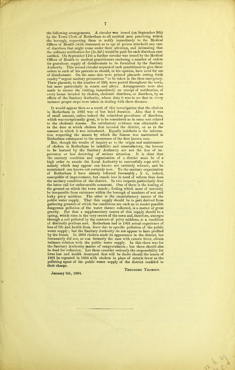 the following arrangements. A circular was issued (on September 9th) by the Town Clerk of Rotherham to all medical men practising within the borough, requesting them to notify immediately to the Medical OlBcer of Health (with statement as to age of person attacked) any case of diarrhoja that might come under their attention, and intimating that the ordinary notification fee (2s. 6d.) would be paid for each diarrhoea case notified. On September 11th a further circular was issued by the Medical Officer of Health to medical practitioners enclosing a number of orders for gratuitous supply of disinfectants to be furnished by the Sanitary Authority. This second circular requested each practitioner to give these orders to such of his patients as should, in his opinion, have need for use of disinfectants. On the same date were printed placards setting forth sundry  urgent sanitary precautions  to be taken in the then emergency. These placards, to the number of 250, were posted throughout the town, but more particularly in courts and alleys. Arrangements were also made to ensure the visiting, immediately on receipt of notification, of every house invaded by cholera, choleraic diarrhoea, or diarrhoea, by an officer of the Sanitary Authority, whose duty it was to see that in every instance proper steps were taken in dealing with these diseases. It would appear then as a result of this investigation that the cholera in Rotherham in 1893 was of but brief duration. Also that it was of small amount, unless indeed the coincident prevalence of diarrhoea, which was exceptionally great, is to be considered as in some sort related to the choleraic disease. No satisfactory evidence was obtainable as to the date at wliich cholera first invaiied the district, or as to the manner in which it was introduced. Equally indefinite is the informa- tion respecting the means by which the disease v/as maintained in Eotherham subsequent to the occurrence of the first known case. But, though the results of inquiry as to the origin and maintenance of cholera in Rotherham be indefinite and unsatisfactory, the lessons to be learned by the Sanitary Authority are not the less of im- portance or less deserving of serious attention. It is clear that the sanitary condition and organisation of a district must be of a high order to enable the Local Authority to successfully cope with a malady which may appear one knows not certainly whence, and be maintained one knows not certainly how. To the sanitary organisation of Rotherham I have already referred favourably ; it is, indeed, susceptible of improvement, but stands less in need of reform than does the sanitary condition of the district. In t wo respects particularly does the latter call for unfavourable comment. One of these is the fouling of the ground on which the town stands ; fouling which must of necessity be inseparable from existence within the borough of numbers of wet and leaky privy middens. The other is the unsatisfactory nature of the public water supply. That this supply should be in part derived from gathering grounds of which the conditions are such as to render possible dangerous pollution of the water thence collected, is a matter of great gravity. Hut that a supplementary source of this supply sliould be a spring, which rises in the very centre of the town and, therefore, emerges through a soil polluted by the contents of privy middens, is a condition of distinctly perilous sort. Roiherham had in 1891 actual experience of loss of life and health from fever due to specific pollution of the public water supply; but the Sanitary Authority do not appear to have profited by the lesson. In 1893 cholera made its appearance in the district, but fortunately did not, as was formerly the case with enteric fever, obtain intimate relation with the public water supply. In this there was for the Sanitary Authority matter of congratulation ; but there should also be food for reflection. Let them consider seriously the responsibility for lives lost and health destroyed that will be theirs should the lesson of 1891 be repeated in 1894 with cholera in place of enteric fever as the polluting agent of the public water supply of the district confided to their charge. Theodore Thomson. January 6th, 1894.