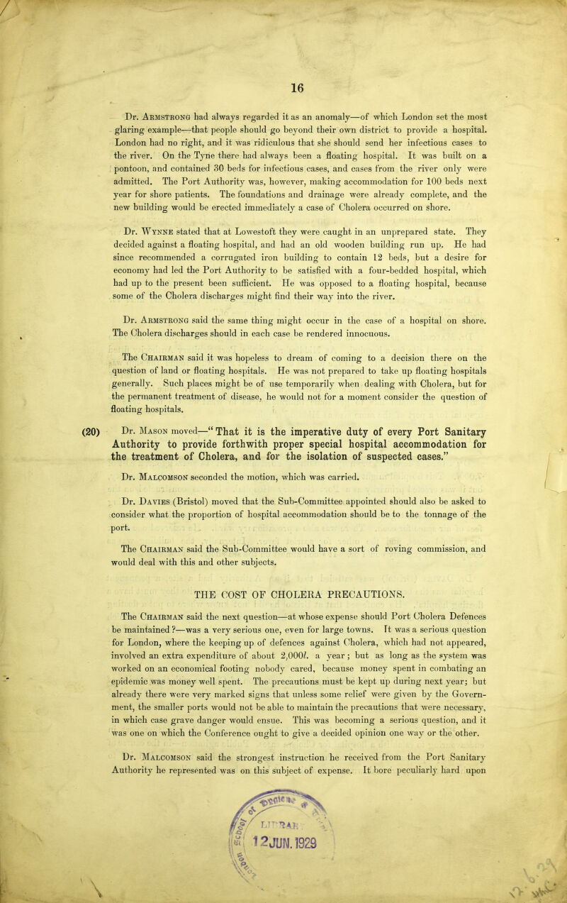 16 Dr. Aemstrong had always regarded it as an anomaly—of which London set the most glaring example—that people should go beyond their own district to provide a hospital. London had no right, and it was ridiculous that she should send her infectious cases to the river. On the Tyne there had always been a floating hospital. It was built on a pontoon, and contained 30 beds for infectious cases, and cases from the river only were admitted. The Port Authority was, however, making accommodation for 100 beds next year for shore patients. The foundations and drainage were already complete, and the new building would be erected immediately a case of Cholera occurred on shore. Dr. Wynne stated that at Lowestoft they were caught in an unprepared state. They decided against a floating hospital, and had an old wooden building run up. He had since recommended a corrugated iron building to contain 12 beds, but a desire for economy had led the Port Authority to be satisfied with a four-bedded hospital, which had up to the present been sufficient. He was opposed to a floating hospital, because some of the Cholera discharges might find their way into the river. Dr. Armstrong said the same thing might occur in the case of a hospital on shore. The Cholera discharges should in each case be rendered innocuous. The Chairman said it was hopeless to dream of coming to a decision there on the question of land or floating hospitals. He was not prepared to take up floating hospitals generally. Such places might be of use temporarily when dealing with Cholera, but for the permanent treatment of disease, he would not for a moment consider the question of floating hospitals. i Dr. Mason moved— That it is the imperative duty of every Port Sanitary Authority to provide forthwith proper special hospital accommodation for the treatment of Cholera, and for the isolation of suspected cases. Dr. Malcomson seconded the motion, which was carried. Dr. Davibs (Bristol) moved that the Sub-Committee appointed should also be asked to consider what the proportion of hospital accommodation should be to the tonnage of the port. The Chairman said the Sub-Committee would have a sort of roving commission, and would deal with this and other subjects. THE COST OF CHOLERA PRECAUTIONS. The Chairman said the next question—at whose expense should Port Cholera Defences be maintained ?—was a very serious one, even for large towns. It was a serious question for London, where the keeping up of defences against Cholera, Avhich had not appeared, involved an extra expenditure of about 2,000Z. a year; but as long as the system was worked on an economical footing nobody cared, because money spent in combating an epidemic was money well spent. The precautions must be kept up during next year; but already there were very marked signs that imless some relief were given by the Govern- ment, the smaller ports would not be able to maintain the precautions that were necessary, in which case grave danger would ensue. This was becoming a serious question, and it was one on which the Conference ought to give a decided opinion one way or the other. Dr. Malcomson said the strongest instruction he received from the Port Sanitary Authority he represented was on this subject of expense. It bore peculiarly hard upon 12JUN.1929 V «...