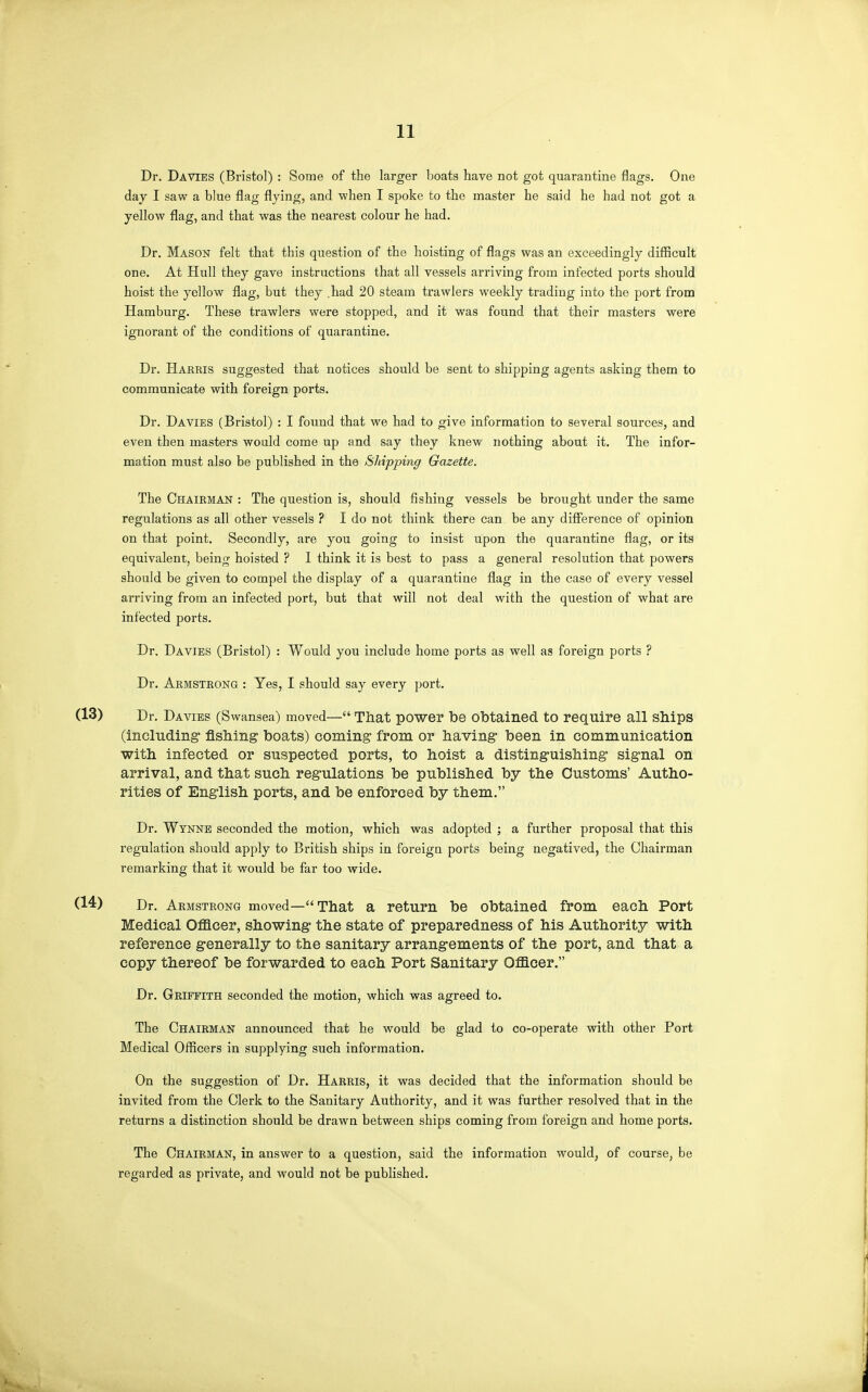 Dr. Da VIES (Bristol) : Some of the larger boats have not got quarantine flags. One day I saw a blue flag flying, and when I spoke to the master he said he had not got a yellow flag, and that was the nearest colour he had. Dr. Mason felt that this question of the hoisting of flags was an exceedingly difficult one. At Hull they gave instructions that all vessels arriving from infected ports should hoist the yellow flag, but they .had 20 steam trawlers weekly trading into the port from Hamburg. These trawlers were stopped, and it was found that their masters were ignorant of the conditions of quarantine. Dr. Harris suggested that notices should be sent to shipping agents asking them to communicate with foreign ports. Dr. Davies (Bristol) : I found that we had to give information to several sources, and even then masters would come up and say they knew nothing about it. The infor- mation must also be published in the Shipping Gazette. The Chairman : The question is, should fishing vessels be brought under the same regulations as all other vessels ? I do not think there can be any difference of opinion on that point. Secondly, are you going to insist upon the quarantine flag, or its equivalent, being hoisted ? 1 think it is best to pass a general resolution that powers should be given to compel the display of a quarantine flag in the case of every vessel arriving from an infected port, but that will not deal with the question of what are infected ports. Dr. Davies (Bristol) : Would you include home ports as well as foreign ports ? Dr. Armstrong : Yes, I should say every port. Dr. Davies (Swansea) moved— That power be obtained to require all ships (including- fishing boats) coming from or having been in communication with infected or suspected ports, to hoist a disting-uishing signal on arrival, and that such regulations be published by the Customs' Autho- rities of English ports, and be enforced by them. Dr. Wynne seconded the motion, which was adopted ; a further proposal that this regulation should apply to British ships in foreign ports being negatived, the Chairman remarking that it would be far too wide. Dr. Armstrong moved—That a return be obtained from each Port Medical OflScer, showing the state of preparedness of his Authority with reference g-enerally to the sanitary arrangements of the port, and that a copy thereof be forwarded to each Port Sanitary Officer. Dr. Griffith seconded the motion, which was agreed to. The Chairman announced that he would be glad to co-operate with other Port Medical Officers in supplying such information. On the suggestion of Dr. Harris, it was decided that the information should be invited from the Clerk to the Sanitary Authority, and it was further resolved that in the returns a distinction should be drawn between ships coming from foreign and home ports. The Chairman, in answer to a question, said the information would, of course, be regarded as private, and would not be published.