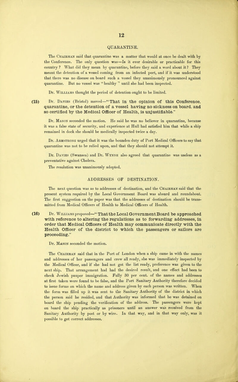 QUARANTINE. The Chairman said that quarantine was a matter that would at once be dealt with by the Conference. The only question was—Is it ever desirable or practicable for this country ? What did they mean by quarantine, before they said a word about it ? They meant the detention of a vessel coming from an infected port, and if it was understood that there was no disease on board such a vessel they unanimously pronounced against quarantine. But no vessel was  healthy  until she had been inspected. Dr. Williams thought the period of detention ought to be limited. Dr. Da VIES (Bristol) moved—That in the opinion of this Conference, quarantine, or the detention of a vessel having- no sickness on board, and so certified by the Medical Officer of Health, is unjustifiable. Dr. Mason seconded the motion. He said he was no believer in quarantine, because it was a false state of security, and experience at Hull had satisfied him that while a ship remained in dock she should be medically inspected twice a day. Dr. Armstrong urged that it was the boimden duty of Port Medical Officers to say that quarantine was not to be relied upon, and that they should not attempt it. Dr. Da VIES (Swansea) and Dr. Wynne also agreed that quarantine was useless as a preventative against Cholera. The resolution was unanimously adopted. ADDRESSES OF DESTINATION. The next question was as to addresses of destination, and the Chairman said that the present system required by the Local Government Board was absurd and roundabout. The first suggestion on the paper was that the addresses of destination should be trans- mitted from Medical Officers of Health to Medical Officers of Health. Dr. Williams proposed—That the Local Government Board be approached with reference to altering the regulations as to forwarding: addresses, in order that Medical Officers of Health may communicate directly with the Health Officer of the district to which the passengers or sailors are proceeding. Dr. Mason seconded the motion. The Chairman said that in the Port of London when a ship came in with the names and addresses of her passengers and crew all ready, she was immediately inspected by the Medical Officer, and if she had not got the list ready, preference was given to the next ship. That arrangement had had the desired result, and one effect had been to check Jewish pauper immigration. Fully 30 per cent, of the names and addresses at first taken were found to be false, and the Port Sanitary Authority therefore decided to issue forms on which the name and address given by each person was written. When the form was filled up it was sent to the Sanitary Authority of the district in which the person said he resided, and that Authority was informed that he was detained on board the ship pending the verification of the address. The passengers were kept on board the ship practically as prisoners until an answer was received from the Sanitary Authority by post or by wire. In that way, and in that way only, was it possible to get correct addresses.