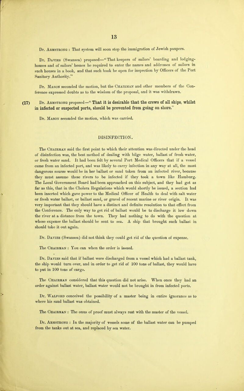 Dr. Armstrong : That system will soon stop the immigration of Jewish paupers. Dr. Da VIES (Swansea) proposed— That keepers of sailors' boarding and lodging- houses and of sailors' homes he required to enter the names and addresses of sailors in such houses in a book, and that such book be open for inspection by Officers of the Port Sanitary Authority. Dr. Mason seconded the motion, but the Chairman and other members of the Con- ference expressed doubts as to the wisdom of the proposal, and it was withdrawn. Dr. Armstrong proposed— That it is desirable that the crews of all ships, whilst in infected or suspected ports, should be prevented from going- on shore. Dr. Mason seconded the motion, which was carried. DISINFECTION. The Chairman said the first point to which their attention was directed under the head of disinfection was, the best method of dealing with bilge water, ballast of fresh water, or fresh water sand. It had been felt by several Port Medical Officers that if a vessel came from an infected port, and was likely to carry infection in any way at all, the most dangerous source would be in her ballast or sand taken from an infected river, because they must assume these rivers to be infected if they took a town like Hamburg. The Local Government Board had been approached on this subject, and they had got as far as this, that in the Cholera Regulations which would shortly be issued, a section had been inserted which gave power to the Medical Officer of Health to deal with salt water or fresh water ballast, or ballast sand, or gravel of recent marine or river origin. It was very important that they should have a distinct and definite resolution to that effect from the Conference. The only way to get rid of ballast would be to discharge it low down the river at a distance from the town. They had nothing to do with the question at whose expense the ballast should be sent to sea. A ship that brought such ballast in should take it out again. Dr. Davies (Swansea) did not think they could get rid of the question of expense. The Chairman : You can when the order is issued. Dr. Davies said that if ballast were discharged from a vessel which had a ballast tank, the ship would turn over, and in order to get rid of 100 tons of ballast, they would have to put in 100 tons of cargo. The Chairman considered that this question did not arise. When once they had an order against ballast water, ballast water would not be brought in from infected ports. Dr. Walford conceived the possibility of a master being in entire ignorance as to where his sand ballast was obtained. The Chairman : The onus of proof must always rest with the master of the vessel. Dr. Armstrong : In the majority of vessels some of the ballast water can be pumped from the tanks out at sea, and replaced by sea water.