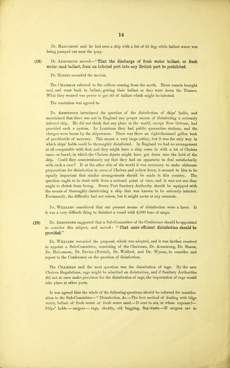 Dr. Malcomson said he had seen a ship with a hst of 45 deg. while ballast water was being pumped out near the quay. Dr. Aemstkong moved— That the discharge of fresh water ballast, or fresh water sand ballast, from an infected port into any British port be prohibited. Dr. Harris seconded the motion. The Chairman referred to the colliers coming from the north. Those vessels brought coal, and went back in ballast, getting their ballast as they went down the Thames. What they wanted was power to get rid of ballast which might be infected. The resolution was agreed to. Dr. Armstrong introduced the question of the disinfection of ships' holds, and maintained that there was not in England any proper means of disinfecting a seriously infected ship. He did not think that any place in the world, except New Orleans, had provided such a system. In Louisiana they had public quarantine stations, and the charges were borne by the shipowners. There was there an eight-thousand gallon tank of perchloride of mercury. This meant a very large outlay, but it was the only way in which ships' holds could be thoroughly disinfected. In England we had no arrangement at all comparable with that, and they might have a ship come in with a lot of Cholera cases on board, in which the Cholera dejecta might have got down into the hold of the ship. Could they conscientiously say that they had an apparatus to deal satisfactorily with such a case ? If at the other side of the world it was necessary to make elaborate preparations for disinfection in cases of Cholera and yellow fever, it seemed to him to be equally important that similar arrangements should be made in this country. The question ought to be dealt with from a national point of view, and it was not one they ought to shrink from facing. Every Port Sanitary Authority should be equipped with the means of thoroughly disinfecting a ship that was known to be seriously infected. Fortunately, the difficulty had not arisen, but it might occur at any moment. Dr. Williams considered that our present means of disinfection were a farce. It it was a very difficult thing to disinfect a vessel with 2,000 tons of cargo. Dr. Armstrong suggested that a Sub-Committee of the Conference should be appointed to consider this subject, arid moved : That more efficient disinfection should be provided. Dr. Williams seconded the proposal, which was adopted, and it was further resolved to appoint a Sub-Committee, consisting of the Chairman, Dr. Armstrong, Dr. Mason, Dr. Malcomson, Dr. Davies (Bristol), Dr. Walford, and Dr. Wynne, to consider and report to the Conference on the question of disinfection. The Chairman said the next question was the disinfection of rags. By the new Cholera Regulations, rags might be admitted on disinfection, and if Sanitary Authorities did not at once make provision for the disinfection of rags, the importation of rags would take place at other ports. It was agreed that the whole of the following questions should be referred for consider- ation to the Sub-Committee— Disinfection, (fee.—The best method of dealing with bilge water, ballast of fresh water or fresh water sand.— If sent to sea, at whose expense?— Ships' holds — cargoes — rags, shoddy, old bagging, flax-waste.—If cargoes are to