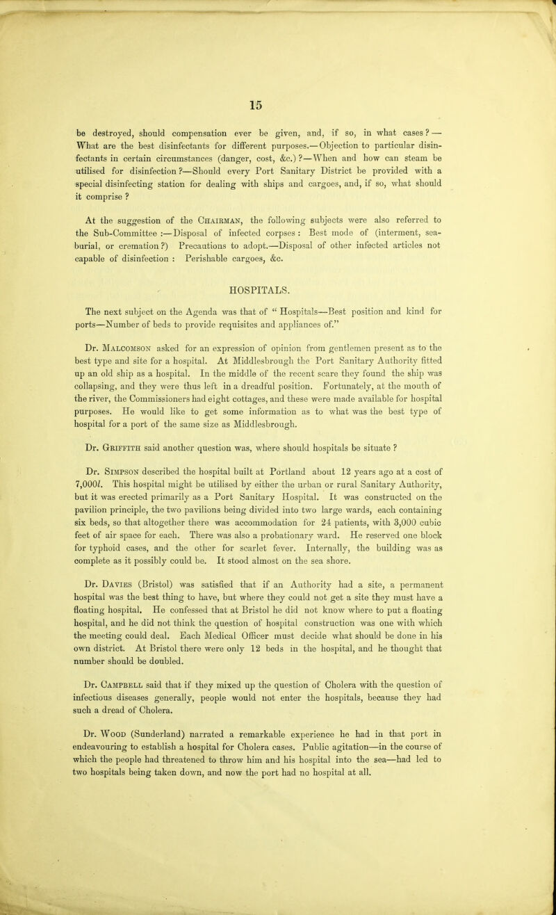 be destroyed, should compensation ever be given, and, if so, in w^hat cases ? — What are the best disinfectants for different purposes.— Objection to particular disin- fectants in certain circumstances (danger, cost, &c.) ?—When and how can steam be utilised for disinfection ?—Should every Port Sanitary District be provided v?ith a special disinfecting station for dealing with ships and cargoes, and, if so, what should it comprise ? At the suggestion of the Chairman, the following subjects were also referred to the Sub-Committee :—Disposal of infected corpses : Best mode of (interment, sea- burial, or cremation?) Precautions to adopt.—Disposal of other infected articles not capable of disinfection : Perishable cargoes, &c. HOSPITALS. The next subject on the Agenda was that of Hospitals—Best position and kind for ports—Number of beds to provide requisites and appliances of. Dr. Malcomson asked for an expression of opinion from gentlemen present as to the best type and site for a hospital. At Middlesbrough the Port Sanitary Authority fitted up an old ship as a hospital. In the middle of the recent scare they found the ship was collapsing, and they were thus left in a dreadful position. Fortunately, at the mouth of the river, the Commissioners had eight cottages, and these were made available for hospital purposes. He would like to get some information as to what was the best type of hospital for a port of the same size as Middlesbrough, Dr. Griffith said another question was, where should hospitals be situate ? Dr. Simpson described the hospital built at Portland about 12 years ago at a cost of 7,000Z. This hospital might be utilised by either the urban or rural Sanitary Authority, but it was erected primarily as a Port Sanitary Hospital. It was constructed on the pavilion principle, the two pavilions being divided into two large wards, each containing six beds, so that altogether there was accommodation for 24 patients, with 3,000 cubic feet of air space for each. There was also a probationary ward. He reserved one block for typhoid cases, and the other for scarlet fever. Internally, the building was as complete as it possibly could be. It stood almost on the sea shore. Dr. Davibs (Bristol) was satisfied that if an Authority had a site, a permanent hospital was the best thing to have, but where they could not get a site they must have a floating hospital. He confessed that at Bristol he did not know where to put a floating hospital, and he did not think the question of hospital construction was one with which the meeting could deal. Each Medical Officer must decide what should be done in his own district. At Bristol there were only 12 beds in the hospital, and he thought that number should be doubled. Dr. Campbell said that if they mixed up the question of Cholera with the question of infectious diseases generally, people would not enter the hospitals, because they had such a dread of Cholera. Dr. Wood (Sunderland) narrated a remarkable experience he had in that port in endeavouring to establish a hospital for Cholera cases. Public agitation—in the course of which the people had threatened to throw him and his hospital into the sea—had led to two hospitals being taken down, and now the port had no hospital at all.