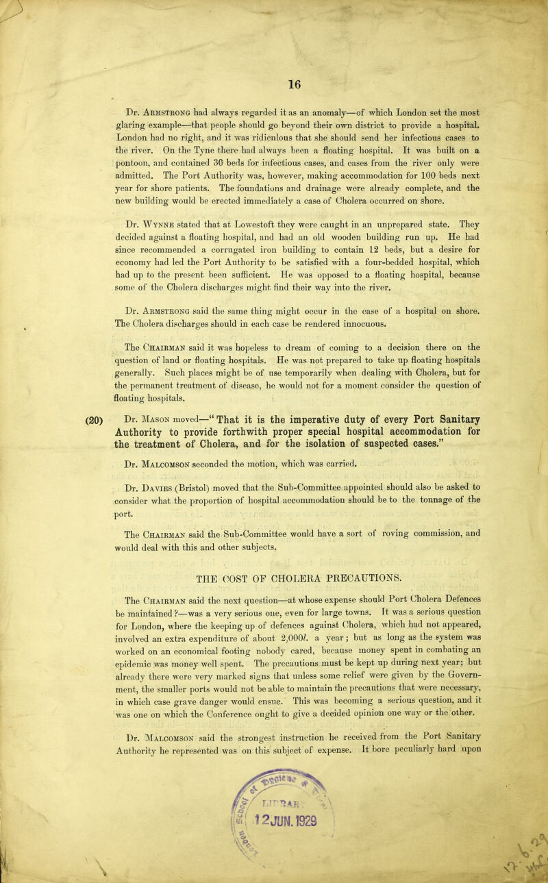 Dr. Armsteong had always regarded it as an anomaly—of which London set the most glaring example—that people should go beyond their own district to provide a hospital. London had no right, and it was ridiculous that she should send her infectious cases to the river. On the Tyne there had always been a floating hospital. It was built on a pontoon, and contained 30 beds for infectious cases, and cases from the river only were admitted. The Port Authority was, however, making accommodation for 100 beds next year for shore patients. The foundations and drainage were already complete, and the new building would be erected immediately a case of Cholera occurred on shore. Dr. Wynne stated that at Lowestoft they were caught in an unprepared state. They decided against a floating hospital, and had an old wooden building run up. He had since recommended a corrugated iron building to contain 12 beds, but a desire for economy had led the Port Authority to be satisfied with a four-bedded hospital, which had up to the present been sufficient. He was opposed to a floating hospital, because some of the Cholera discharges might find their way into the river. Dr. Armstrong said the same thing might occur in the case of a hospital on shore. The Cholera discharges should in each case be rendered innocuous. The Chairman said it was hopeless to dream of coming to a decision there on the question of land or floating hospitals. He was not prepared to take up floating hospitals generally. Such places might be of use temporarily when dealing with Cholera, but for the permanent treatment of disease, he would not for a moment consider the question of floating hospitals. i (20) Dr. Mason moved— That it is the imperative duty of every Port Sanitary Authority to provide forthwith proper special hospital accommodation for the treatment of Cholera, and for the isolation of suspected cases. Dr. Malcomson seconded the motion, which was carried. Dr. Da VIES (Bristol) moved that the Sub-Committee appointed should also be asked to consider what the proportion of hospital accommodation should be to the tonnage of the port. The Chairman said the Sub-Committee would have a sort of roving commission, and would deal with this and other subjects. THE COST OF CHOLERA PRECAUTIONS. The Chairman said the next question—at whose expense should Port Cholera Defences be maintained ?—was a very serious one, even for large towns. It was a serious question for London, where the keeping up of defences against Cholera, which had not appeared, involved an extra expenditure of about 2,000Z. a year; but as long as the system was worked on an economical footing nobody cared, because money spent in combating an epidemic was money well spent. The precautions must be kept up during next year; but already there were very marked signs that unless some relief were given by the Govern- ment, the smaller ports would not be able to maintain the precautions that were necessary, in which case grave danger would ensue. This was becoming a serious question, and it was one on which the Conference ought to give a decided opinion one way or the other. Dr. Malcomson said the strongest instruction he received from the Port Sanitary Authority he represented was on this subject of expense. It bore peculiarly hard upon