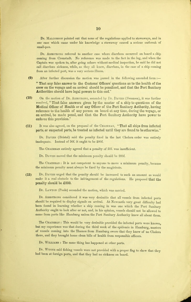 10 Dr. Malcomson pointed out that none of the regulations applied to stowaways, and in one case which came under his knowledge a stowaway caused a serious outbreak of small-pox. Dr. Aemstrong referred to another case where diarrhoea occurred on board a ship coming from Cronstadt. No reference was made to the fact in the log, and when the Captain was spoken to, after going ashore without medical inspection, he said he did not call diarrhoea sickness, while, as they all knew, diarrhoea, in the case of a ship coming from an infected port, was a very serious illness. After further discussion the motion was passed in the following amended form :— That any false answer to the Customs' Officers' questions as to the health of the crew on the voyage and on arrival should be penalised, and that the Port Sanitary Authorities should have legal powers to this end. On the motion of Dr. Aemstrong, seconded by Dr. Da vies (Swansea), it was further resolvedj That false answers given by the master of a ship to questions of the Medical Officer of Health or of any Officer of the Port Sanitary Authority, having reference to the health of any person on board at any time, during the voyage, or on arrival, be made penal, and that the Port Sanitary Authority have power to enforce this provision. It was also agreed, on the proposal of the Chairman, That all ships from infected ports, or suspected ports, be treated as infected until they are found to be otherwise. Dr. Da VIES (Bristol) said the penalty fixed in the last Cholera order was entirely inadequate. Instead of 50/. it ought to be 200/. The Chairman entirely agreed that a penalty of 50Z. was insufficient. Dr. Davies moved that the minimum penalty should be 200/. The Chairman : It is not competent to anyone to move a minimum penalty, because the minimum penalty must always be fixed by the magistrate. Dr. Davies urged that the penalty should be increased to such an amount as would make it a real obstacle to the infringement of the regulations. He proposed that the penalty should be £200. Dr. Lawton (Poole) seconded the motion, which was carried. Dr. Armstrong considered it was very desirable that all vessels from infected ports should be required to display signals on arrival. At Newcastle very great difficulty had been found in learning whether a ship coming in was one which the Port Sanitary Authority ought to look after or not, and, in his opinion, vessels should not be allowed to come from ports like Hamburg unless the Port Sanitary Authority knew all about them. The Chairman : This would be very desirable provided the infected ports were known, but my experience was that during the third week of the epidemic in Hamburg, masters of vessels coming into the Thames from Hamburg swore that they knew of no Cholera there, and they brought home clean bills of health from responsible officers. Dr. Williams : The same thing has happened at other ports. Dr. Wynne said fishing vessels were not provided with a proper flag to show that they had been at foreign ports, and that they had no sickness on board.