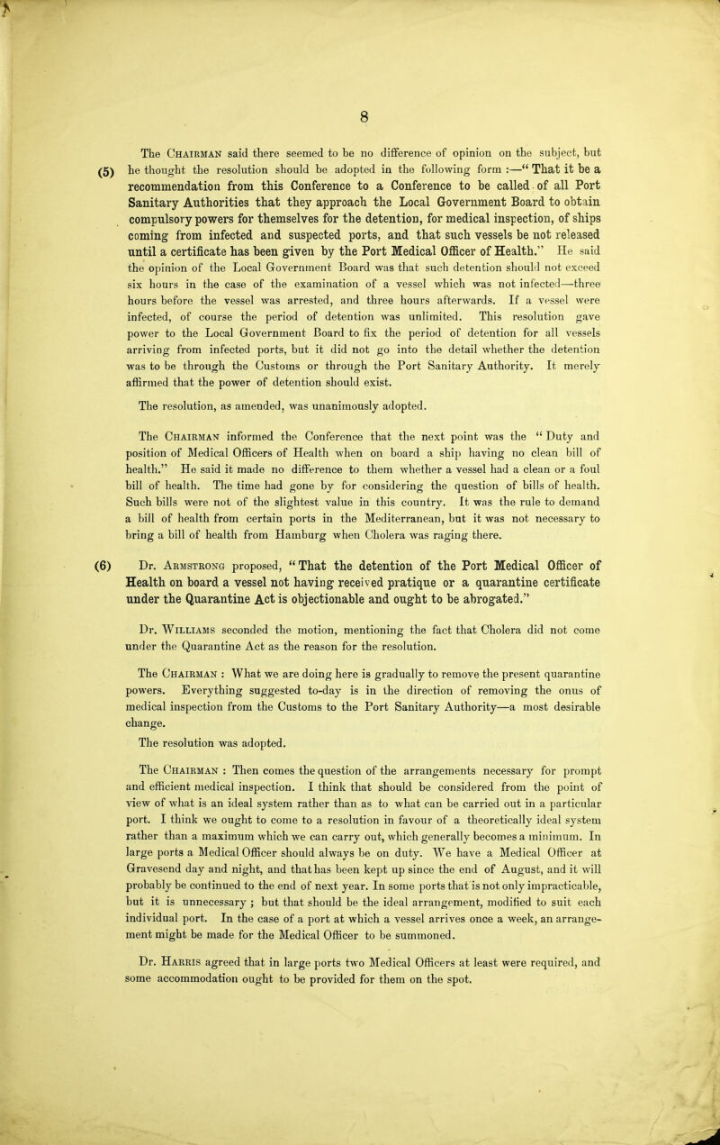 The Chairman said there seemed to be no diflference of opinion on the subject, but he thought the resolution should be adopted in the following form :— That it be a recommendation from this Conference to a Conference to be called of all Port Sanitary Authorities that they approach the Local Government Board to obtain compulsory powers for themselves for the detention, for medical inspection, of ships coming from infected and suspected ports, and that such vessels be not released until a certificate has been given by the Port Medical Officer of Health. He said the opinion of the Local Government Board was that such detention should not exceed six hours in the case of the examination of a vessel which was not infected—three hours before the vessel was arrested, and three hours afterwards. If a vessel were infected, of course the period of detention was unlimited. This resolution gave power to the Local Government Board to fix the period of detention for all vessels arriving from infected ports, but it did not go into the detail whether the detention was to be through the Customs or through the Port Sanitary Authority. It merely affirmed that the power of detention should exist. The resolution, as amended, was unanimously adopted. The Chairmak informed the Conference that the next point was the Duty and position of Medical Officers of Health when on board a ship having no clean bill of health. He said it made no difference to them whether a vessel had a clean or a foul bill of health. The time had gone by for considering the question of bills of health. Such bills were not of the slightest value in this country. It was the rule to demand a bill of health from certain ports in the Mediterranean, bat it was not necessary to bring a bill of health from Hamburg when Cholera was raging there. Dr. Armstrong proposed, That the detention of the Port Medical Officer of Health on board a vessel not having received pratique or a quarantine certificate under the Quarantine Act is objectionable and ought to be abrogated. Dr. Williams seconded the motion, mentioning the fact that Cholera did not come under the Quarantine Act as the reason for the resolution. The Chairman : What we are doing here is gradually to remove the present quarantine powers. Everything suggested to-day is in the direction of removing the onus of medical inspection from the Customs to the Port Sanitary Authority—a most desirable change. The resolution was adopted. The Chairman : Then comes the question of the arrangements necessary for prompt and efficient medical inspection. I think that should be considered from the point of view of what is an ideal system rather than as to what can be carried out in a particular port. I think we ought to come to a resolution in favour of a theoretically ideal system rather than a maximum which we can carry out, which generally becomes a minimum. In large ports a Medical Officer should always be on duty. We have a Medical Officer at Gravesend day and night, and that has been kept up since the end of August, and it will probably be continued to the end of next year. In some ports that is not only impracticable, but it is unnecessary ; but that should be the ideal arrangement, modified to suit each individual port. In the case of a port at which a vessel arrives once a week, an arrange- ment might be made for the Medical Officer to be summoned. Dr. Harris agreed that in large ports two Medical Officers at least were required, and some accommodation ought to be provided for them on the spot.
