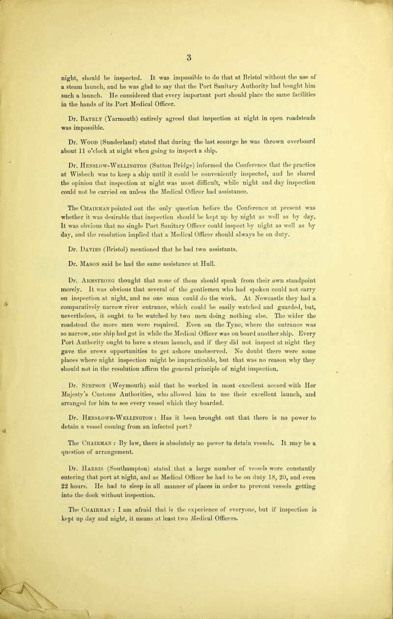 night, should be inspected. It was impossible to do that at Bristol without the use of a steam launch, and he was glad to say that the Port Sanitary Authority had bought him such a launch. He considered that every important port should place the same facilities in the hands of its Port Medical Officer. Dr. Bately (Yarmouth) entirely agreed that inspection at night in open roadsteads ■was impossible. Dr. Wood (Sunderland) stated that during the last scourge he was thrown overboard about 11 o'clock at night when going to inspect a ship. Dr. Henslow-Wellington (Sutton Bridge) informed the Conference that the practice at Wisbech was to keep a ship until it could be conveniently inspected, and he shared the opinion that inspection at night was most difficult, while night and day inspection could not be carried on unless the Medical Officer had assistance. The Chairman pointed out the only question before the Conference at present was whether it was desirable that inspection should be kept up by night as well as by day. It was obvious that no single Port Sanitary Officer could inspect by night as well as by day, and the resolution implied that a Medical Officer should always be on duty. Dr. Davies (Bristol) mentioned that he had two assistants. Dr. Mason said he had the same assistance at Hull. Dr. Akmsteong thought that none of them should speak from their own standpoint merely. It was obvious that several of the gentlemen who had spoken could not carry on inspection at night, and no one man could do the work. At Newcastle they had a comparatively narrow river entrance, which could be easily watched and guarded, but, nevertheless, it ought to be watched by two men doing nothing else. The wider the roadstead the more men were required. Even on the Tyne, where the entrance was so narrow, one ship had got in while the Medical Officer was on board another ship. Every Port Authority ought to have a steam launch, and if they did not inspect at night they gave the crews opportunities to get ashore unobserved. No doubt there were some places where night inspection might be impracticable, but that was no reason why they should not in the resolution affirm the general principle of night inspection. Dr. Simpson (Weymouth) said that he worked in most excellent accord with Her Majesty's Customs Authorities, who allowed him to use their excellent launch, and arranged for him to see every vessel which they boarded. Dr. Henslowe-Wellington : Has it been brought out that there is no power to detain a vessel coming from an infected port ? The Chairman : By law, there is absolutely no power to detain vessels. It may be a question of arrangement. Dr. Harris (Southampton) stated that a large number of vessels were constantly entering that port at night, and as Medical Officer he had to be on duty 18, 20, and even 22 hours. He had to sleep in all manner of places in order to prevent vessels getting into the dock without inspection. The Chairman : I am afraid that is the experience of everyone, but if inspection is kept up day and night, it means at least two Medical Officers.