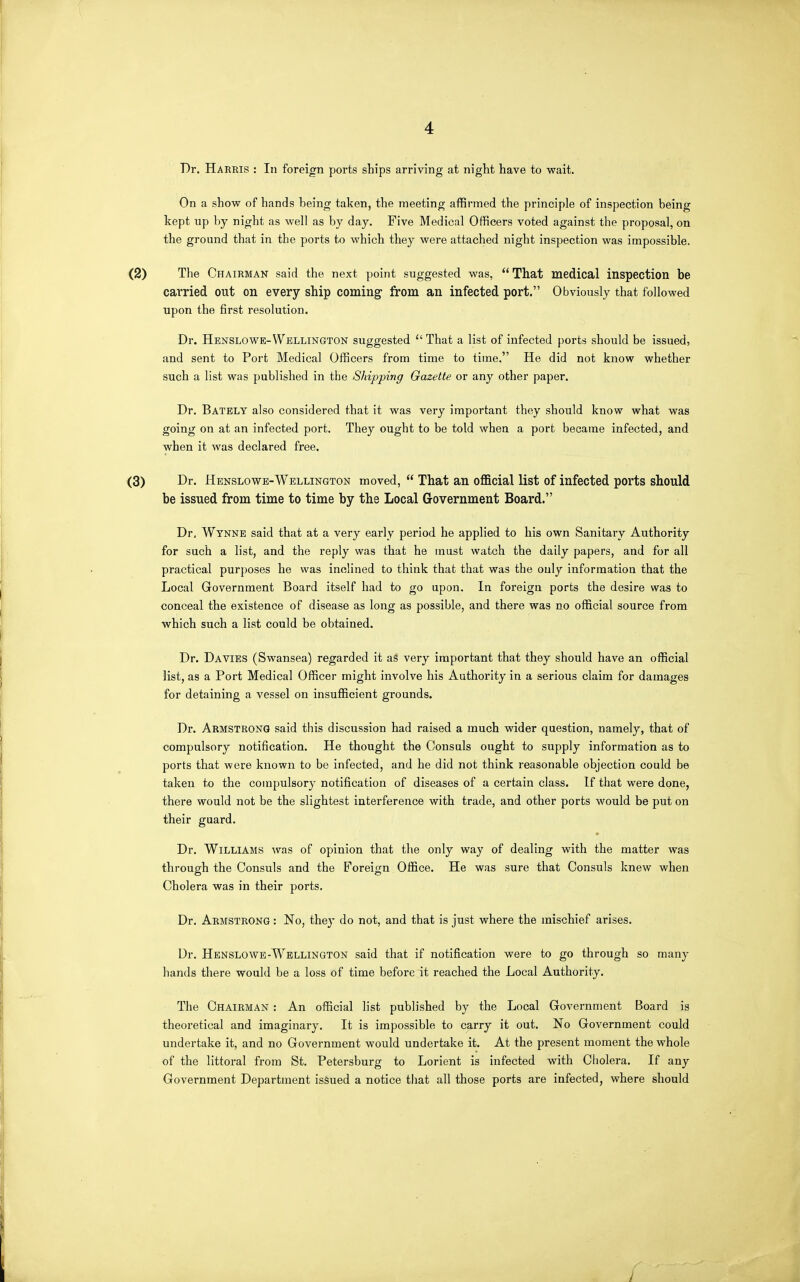 Dr. Harris : In foreign ports ships arriving at night have to vpait. On a show of hands being taken, the meeting affirmed the principle of inspection being kept up by night as well as by day. Five Medical Officers voted against the proposal, on the ground that in the ports to which they were attached night inspection was impossible. (2) The Chairman said the next point suggested was, That medical inspection be carried out on every ship coming from an infected port. Obviously that followed upon the first resolution. Dr. Hbnslowe-Wellington suggested That a list of infected ports should be issued, and sent to Port Medical Officers from time to time. He did not know whether such a list was published in the Shipping Gazette or any other paper. Dr. Bately also considered that it was very important they should know what was going on at an infected port. They ought to be told when a port became infected, and when it was declared free. (3) Dr. Henslowb-Wellington moved, That an official list of infected ports should be issued from time to time by the Local Government Board. Dr, Wynne said that at a very early period he applied to his own Sanitary Authority for such a list, and the reply was that he must watch the daily papers, and for all practical purposes he was inclined to think that that was the only information that the Local Government Board itself had to go upon. In foreign ports the desire was to conceal the existence of disease as long as possible, and there was no official source from which such a list could be obtained. Dr. Davies (Swansea) regarded it aS very important that they should have an official list, as a Port Medical Officer might involve his Authority in a serious claim for damages for detaining a vessel on insufficient grounds. Dr. Armstrong said this discussion had raised a much wider question, namely, that of compulsory notification. He thought the Consuls ought to supply information as to ports that were known to be infected, and he did not think reasonable objection could be taken to the compulsory notification of diseases of a certain class. If that were done, there would not be the slightest interference with trade, and other ports would be put on their guard. • Dr. Williams ■was of opinion that the only way of dealing with the matter was through the Consuls and the Foreign Office. He was sure that Consuls knew when Cholera was in their ports. Dr. Armstrong : No, the}- do not, and that is just where the mischief arises. Dr. Henslowe-Wellington said that if notification were to go through so many hands there would be a loss of time before it reached the Local Authority. The Chairman : An official list published by the Local Government Board is theoretical and imaginary. It is impossible to carry it out. No Government could undertake it, and no Government would undertake it. At the present moment the whole of the littoral from St. Petersburg to Lorient is infected with Cholera. If any Government Department issued a notice that all those ports are infected, where should /