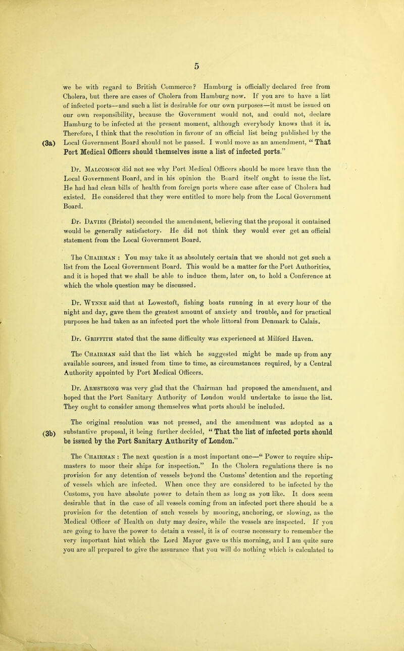 we be with regard to British Commerce ? Hamburg is officially declared free from Cholera, but there are cases of Cholera from Hamburg now. If you are to have a list of infected ports—and such a list is desirable for our own purposes—it must be issued on our own responsibility, because the Government would not, and could not, declare Hamburg to be infected at the present moment, although everybody knows that it is. Therefore, I think that the resolution in favour of an official list being published by the Local Government Board should not be passed. I would move as an amendment, That Port Medical Officers should themselves issue a list of infected ports. Dr. Malcomson did not see why Port Medical Officers should be more brave than the Local Government Board, and in his opinion the Board itself ought to issue the list. He had had clean bills of health from foreign ports where case after case of Cholera had existed. He considered that they were entitled to more help from the Local Government Board. Dr. Da VIES (Bristol) seconded the amendment, believing that the proposal it contained would be generally satisfactory. He did not think they would ever get an official statement from the Local Government Board. The Chairman : You may take it as absolutely certain that we should not get such a list from the Local Government Board. This would be a matter for the Port Authorities, and it is hoped that we shall be able to induce them, later on, to hold a Conference at which the whole question may be discussed. Dr. Wynne said that at Lowestoft, fishing boats running in at every hour of the night and day, gave them the greatest amount of anxiety and trouble, and for practical purposes he had taken as an infected port the whole littoral from Denmark to Calais. Dr. Gbiffith stated that the same difficulty was experienced at Milford Haven. The Chairman said that the list which he suggested might be made up from any available sources, and issued from time to time, as circumstances required, by a Central Authority appointed by Port Medical Officers. Dr. Armstrong was very glad that the Chairman had proposed the amendment, and hoped that the Port Sanitary Authority of London would undertake to issue the list. They ought to consider among themselves what ports should be included. The original resolution was not pressed, and the amendment was adopted as a substantive proposal, it being further decided, That the list of infected ports should be issued by the Port Sanitary Authority of London. The Chairman : The next question is a most important one— Power to require ship- masters to moor their ships for inspection. In the Cholera regulations there is no provision for any detention of vessels beyond the Customs' detention and the reporting of vessels which are infected. When once they are considered to be infected by the Customs, you have absolute power to detain them as long as you like. It does seem desirable that in the case of all vessels coming from an infected port there should be a provision for the detention of such vessels by mooring, anchoring, or slowing, as the Medical Officer of Health on duty may desire, while the vessels are inspected. If you are going to have the power to detain a vessel, it is of course necessary to remember the very important hint which the Lord Mayor gave us this morning, and I am quite sure you are all prepared to give the assurance that you will do nothing which is calculated to