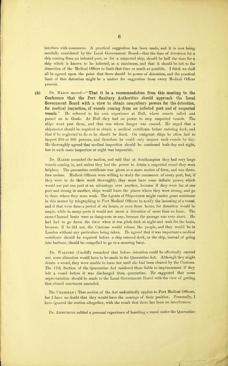 interfere with commerce. A practical suggestion has been made, and it is now being carefully considered by the Local Government Board—that the time of detention for a ship coming from an infected port, or for a suspected ship, should be half the time for a ship which is known to be infected, as a maximum, and that it should be left to the discretion of the Medical Officer to limit that time as much as possible. I think we shall all be agreed upon the point that there should be power of detention, and the practical limit of that detention might be a matter for suggestion from every Medical Officer present. (4) Dr. Mason moved— That it be a recommendation from this meeting to the Conference that the Port Sanitary Authorities should approach the Local Grovernment Board with a view to obtain compulsory powers for the detention, for medical inspection, of vessels comings from an infected port and of suspected vessels. He referred to his own experience at Hull, where vessels called and passed on to Goole. At Hull they had no power to stop suspected vessels. The ships went past them, and that was where danger was caused. He urged that a shipmaster should be required to obtain a medical certificate before entering dock, and that if he neglected to do so he should be fined. On emigrant ships he often had to inspect 200 or 300 persons, and therefore he could only inspect such vessels by day. He thoroughly agreed that medical inspection should be continued both day and nighty but in such cases inspection at night was impossible. Dr. Harris seconded the motion, and said that at Southampton they had very large vessels coming in, and unless they had the power to detain a suspected vessel they were helpless. The quarantine certificate was given as a mere matter of form, and was there- fore useless. Medical Officers were willing to study the commerce of every port, but, if they were to do their work thoroughly, they must have some definite power, which would not put one port at an advantage over another, because if they were lax at one port and strong in another, ships would leave the places where they were strong, and go to those where they were weak. The Agents of Shipowners might render great assistance in this matter by telegraphing to Port Medical Officers to notify the incoming of a vessel, and if that were done a period of six hours, or even three hours, for detention would be ample, while in many ports it would not mean a detention of more than an hour. The cross-Channel boats were as dangerous as any, because the passage was very short. He had had to go down the river when it was pitch dark at night and wait for the boats, because, if he did not, the Customs would release the people, and they would be in London without any particulars being taken. He agreed that it was important a medical certificate should be required before a ship entered dock, or the ship, instead of going into harbour, should be compelled to go to a mooring buoy. Dr. Walford (Cardiff) remarked that before detention could be effectually carried out, some alteration would have to be made in the Quarantine Act. Although they might detain a vessel, they were unable to leave her until she had been cleared by the Customs. The 17th Section of the Quarantine Act rendered them liable to imprisonment if they left a vessel before it was discharged from quarantine. He suggested that some representation should be made to the Local Government Board with the view of getting that absurd enactment amended. The Chairman : That section of the Act undoubtedly applies to -Port Medical Officers, but 1 have no doubt that they would have the courage of their position. Personally, I have ignored the section altogether, with the result that there has been no interference. Dr. Armstrong related a personal experience of boarding a vessel under the Quarantine