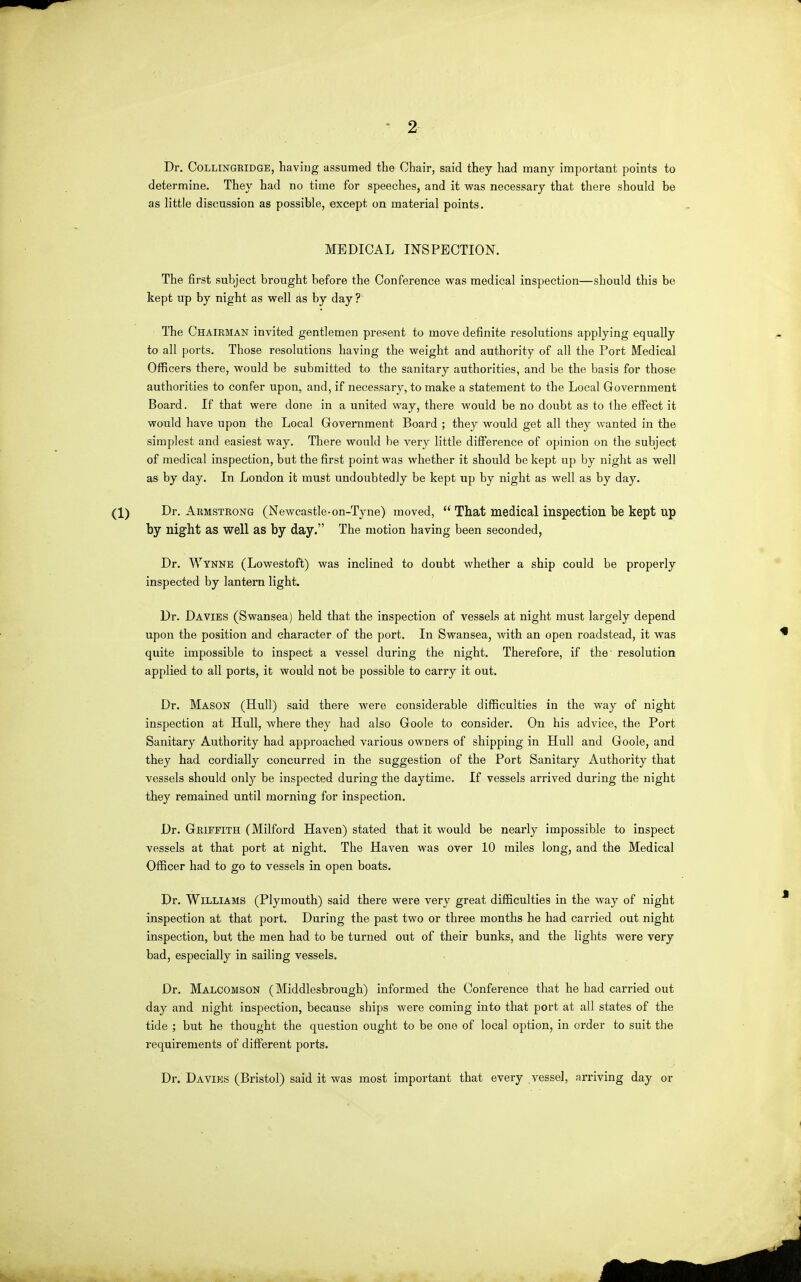 2 Dr. CoLLiNQRiDGE, having assumed the Chair, said they had many important points to determine. They had no time for speeches, and it was necessary that there should be as little discussion as possible, except on material points. MEDICAL INSPECTION. The first subject brought before the Conference was medical inspection—should this be kept up by night as well as by day ? The Chairman invited gentlemen present to move definite resolutions applying equally to all ports. Those resolutions having the weight and authority of all the Port Medical Officers there, would be submitted to the sanitary authorities, and be the basis for those authorities to confer upon, and, if necessary, to make a statement to the Local Government Board. If that were done in a united way, there would be no doubt as to the effect it would have upon the Local Government Board ; they would get all they wanted in the simplest and easiest way. There would be very little diff'erence of opinion on the subject of medical inspection, but the first point was whether it should be kept up by night as well as by day. In London it must undoubtedly be kept up by night as well as by day, (1) Dr. Armstrong (Newcastle-on-Tyne) moved,  That medical inspection be kept up by night as well as by day. The motion having been seconded, Dr. Wynne (Lowestoft) was inclined to doubt whether a ship could be properly inspected by lantern light. Dr. Da VIES (Swansea] held that the inspection of vessels at night must largely depend upon the position and character of the port. In Swansea, with an open roadstead, it was quite impossible to inspect a vessel during the night. Therefore, if the' resolution applied to all ports, it would not be possible to carry it out. Dr. Mason (Hull) said there were considerable difficulties in the way of night inspection at Hull, where they had also Goole to consider. On his advice, the Port Sanitary Authority had approached various owners of shipping in Hull and Goole, and they had cordially concurred in the suggestion of the Port Sanitary Authority that vessels should only be inspected during the daytime. If vessels arrived during the night they remained until morning for inspection. Dr. Griffith (Milford Haven) stated that it would be nearly impossible to inspect vessels at that port at night. The Haven was over 10 miles long, and the Medical Officer had to go to vessels in open boats. Dr. Williams (Plymouth) said there were very great difficulties in the way of night inspection at that port. During the past two or three months he had carried out night inspection, but the men had to be turned out of their bunks, and the lights were very bad, especially in sailing vessels. Dr. Malcomson (Middlesbrough) informed the Conference that he had cai'ried out day and night inspection, because ships were coming into that port at all states of the tide ; but he thought the question ought to be one of local option, in order to suit the requirements of different ports. Dr. Da vies (Bristol) said it was most important that every vessel, arriving day or