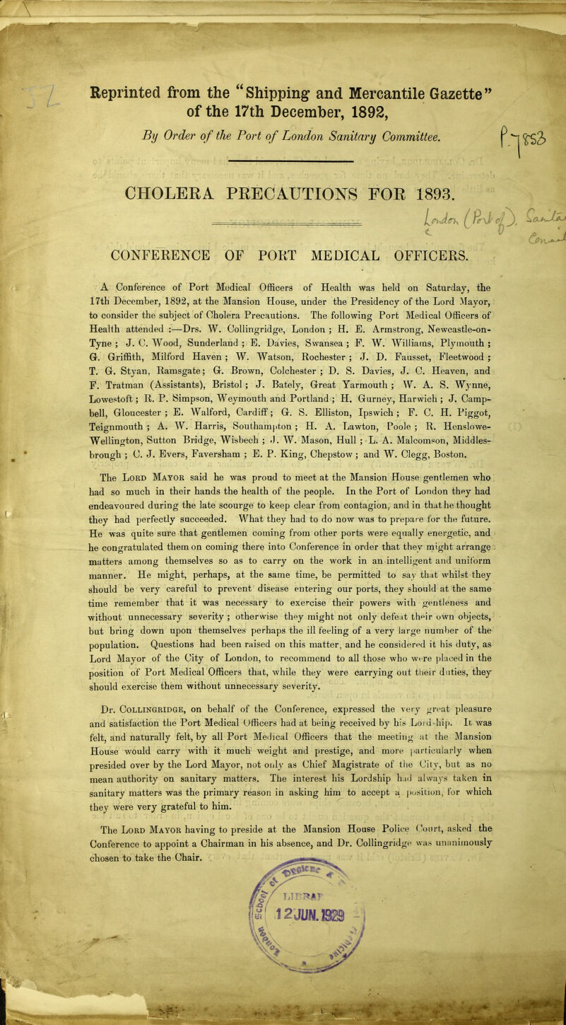 Reprinted from the Shipping and Mercantile Gazette'' of the 17th December, 1892, By Order of the Port of London Sanitary Committee. CHOLERA PRECAUTIONS FOR 1893. CONFERENCE OF PORT MEDICAL OFFICERS. A Conference of Port Medical Officers of Health was held on Saturday, the 17th December, 1892, at the Mansion House, under the Presidency of the Lord Mayor, to consider the subject of Cholera Precautions. The following Port Medical Officers of Health attended :—Drs. W. Collingridge, London ; H. E. Armstrong, Newcastle-on- Tyne ; J. 0. Wood, Sunderland ; E. Davies, Swansea ; F. W. Williams, Plymouth ; G. Griffith, Milford Haven ; W. Watson, Rochester ; J. D. Fausset, Fleetwood ; T. G. Styan, Ramsgate; G. Brown, Colchester ; D. S. Davies, J. C. Heaven, and F. Tratman (Assistants), Bristol; J. Bately, Great Yarmouth ; W. A. S. Wynne, Lowestoft; R. P. Simpson, Weymouth and Portland ; H. Gurney, Harwich ; J. Camp- bell, Gloucester ; E. Walford, Cardiff; G. S. EUiston, Ipswich ; F. C. H. Piggot, Teignmouth ; A. W. Harris, Southampton; H. A. Lawton, Poole ; R. Henslowe- Wellington, Sutton Bridge, Wisbech ; -J. W. Mason, Hull ; L, A. Malcomson, Middles- brough ; C. J. Evers, Faversham ; E. P. King, Chepstow; and W. Clegg, Boston. The Lord Mayor said he was proud to meet at the Mansion House gentlemen who had so much in their hands the health of the people. In the Port of London th^y had endeavoured during the late scourge to keep clear from contagion, and in that he thought they had perfectly succeeded. What they had to do now was to prepare ior the future. He was quite sure that gentlemen coming from other ports were equally energetic, and he congratulated them on coming there into Conference in order that they might arrange . matters among themselves so as to carry on the work in an intelligent and uniform manner. He might, perhaps, at the same time, be permitted to say that whilst they should be very careful to prevent disease entering our ports, they should at the same time remember that it was necessary to exercise their powers with gentleness and without unnecessary severity ; otherwise they might not only defeat th^ir own objects, but bring down upon themselves perhaps the ill feeling of a very large number of the population. Questions had been raised on this matter, and he considered it his duty, as Lord Mayor of the City of London, to recommend to all those who wt-re placed in the position of Port Medical Officers that, while they were carrying out tlieir duties, they should exercise them without unnecessary severity. Dr. Collingridge, on behalf of the Conference, expressed the very great pleasure and satisfaction the Port Medical Officers had at being received by his Loiu-hip. It was felt, and naturally felt, by all Port Medical Officei*s that the meeting at the Mansion House would carry with it much weight and prestige, and more ]>articularly when presided over by the Lord Mayor, not only as Chief Magistrate of the City, but as no mean authority on sanitary matters. The interest his Lordship had alwa^'s taken in sanitary matters was the primary reason in asking him to accept a piisition, for which they were very grateful to him. The Lord Mayor having to preside at the Mansion House Police ('ourt, asked the Conference to appoint a Chairman in his absence, and Dr. Collingridge was unanimously chosen to take the Chair.